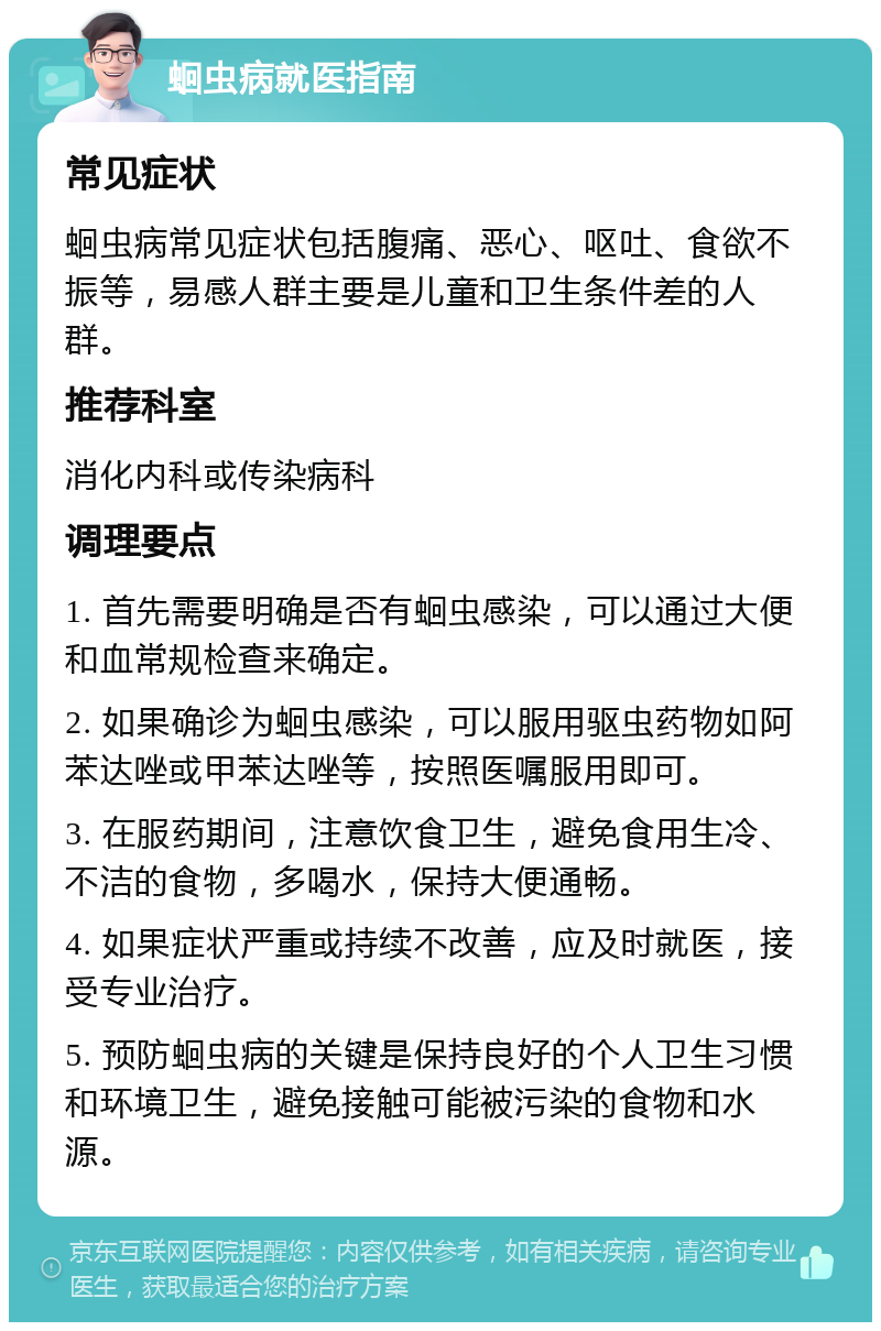 蛔虫病就医指南 常见症状 蛔虫病常见症状包括腹痛、恶心、呕吐、食欲不振等，易感人群主要是儿童和卫生条件差的人群。 推荐科室 消化内科或传染病科 调理要点 1. 首先需要明确是否有蛔虫感染，可以通过大便和血常规检查来确定。 2. 如果确诊为蛔虫感染，可以服用驱虫药物如阿苯达唑或甲苯达唑等，按照医嘱服用即可。 3. 在服药期间，注意饮食卫生，避免食用生冷、不洁的食物，多喝水，保持大便通畅。 4. 如果症状严重或持续不改善，应及时就医，接受专业治疗。 5. 预防蛔虫病的关键是保持良好的个人卫生习惯和环境卫生，避免接触可能被污染的食物和水源。