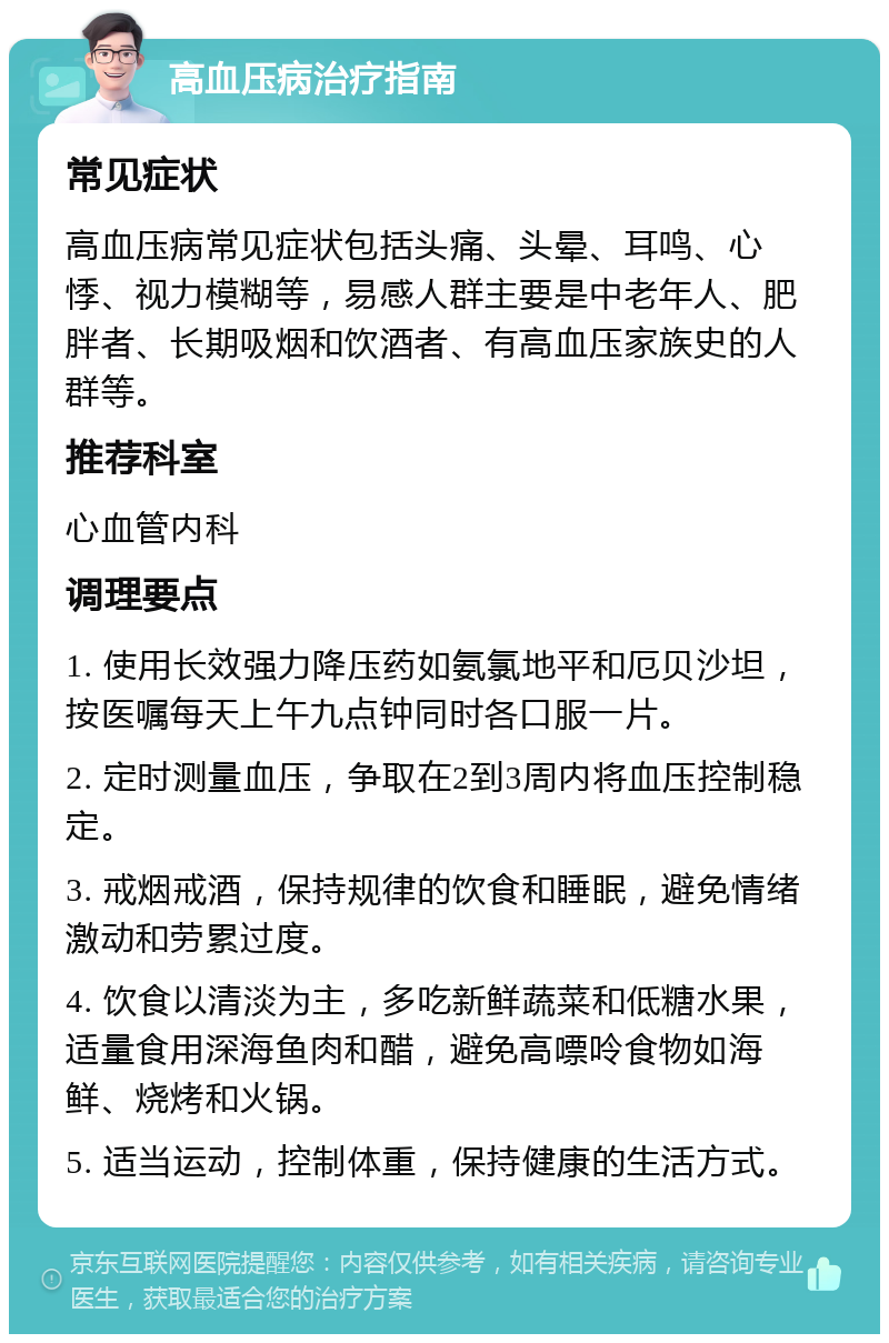 高血压病治疗指南 常见症状 高血压病常见症状包括头痛、头晕、耳鸣、心悸、视力模糊等，易感人群主要是中老年人、肥胖者、长期吸烟和饮酒者、有高血压家族史的人群等。 推荐科室 心血管内科 调理要点 1. 使用长效强力降压药如氨氯地平和厄贝沙坦，按医嘱每天上午九点钟同时各口服一片。 2. 定时测量血压，争取在2到3周内将血压控制稳定。 3. 戒烟戒酒，保持规律的饮食和睡眠，避免情绪激动和劳累过度。 4. 饮食以清淡为主，多吃新鲜蔬菜和低糖水果，适量食用深海鱼肉和醋，避免高嘌呤食物如海鲜、烧烤和火锅。 5. 适当运动，控制体重，保持健康的生活方式。