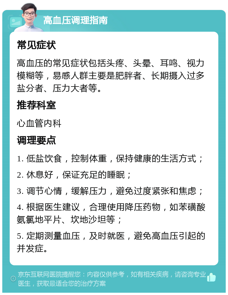 高血压调理指南 常见症状 高血压的常见症状包括头疼、头晕、耳鸣、视力模糊等，易感人群主要是肥胖者、长期摄入过多盐分者、压力大者等。 推荐科室 心血管内科 调理要点 1. 低盐饮食，控制体重，保持健康的生活方式； 2. 休息好，保证充足的睡眠； 3. 调节心情，缓解压力，避免过度紧张和焦虑； 4. 根据医生建议，合理使用降压药物，如苯磺酸氨氯地平片、坎地沙坦等； 5. 定期测量血压，及时就医，避免高血压引起的并发症。