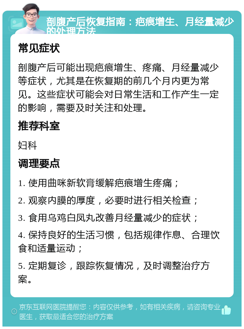 剖腹产后恢复指南：疤痕增生、月经量减少的处理方法 常见症状 剖腹产后可能出现疤痕增生、疼痛、月经量减少等症状，尤其是在恢复期的前几个月内更为常见。这些症状可能会对日常生活和工作产生一定的影响，需要及时关注和处理。 推荐科室 妇科 调理要点 1. 使用曲咪新软膏缓解疤痕增生疼痛； 2. 观察内膜的厚度，必要时进行相关检查； 3. 食用乌鸡白凤丸改善月经量减少的症状； 4. 保持良好的生活习惯，包括规律作息、合理饮食和适量运动； 5. 定期复诊，跟踪恢复情况，及时调整治疗方案。