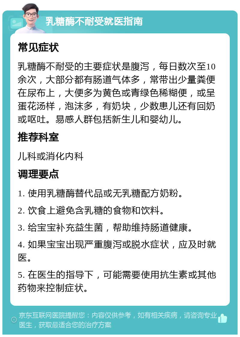 乳糖酶不耐受就医指南 常见症状 乳糖酶不耐受的主要症状是腹泻，每日数次至10余次，大部分都有肠道气体多，常带出少量粪便在尿布上，大便多为黄色或青绿色稀糊便，或呈蛋花汤样，泡沫多，有奶块，少数患儿还有回奶或呕吐。易感人群包括新生儿和婴幼儿。 推荐科室 儿科或消化内科 调理要点 1. 使用乳糖酶替代品或无乳糖配方奶粉。 2. 饮食上避免含乳糖的食物和饮料。 3. 给宝宝补充益生菌，帮助维持肠道健康。 4. 如果宝宝出现严重腹泻或脱水症状，应及时就医。 5. 在医生的指导下，可能需要使用抗生素或其他药物来控制症状。