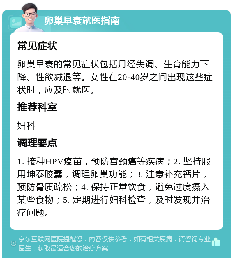 卵巢早衰就医指南 常见症状 卵巢早衰的常见症状包括月经失调、生育能力下降、性欲减退等。女性在20-40岁之间出现这些症状时，应及时就医。 推荐科室 妇科 调理要点 1. 接种HPV疫苗，预防宫颈癌等疾病；2. 坚持服用坤泰胶囊，调理卵巢功能；3. 注意补充钙片，预防骨质疏松；4. 保持正常饮食，避免过度摄入某些食物；5. 定期进行妇科检查，及时发现并治疗问题。