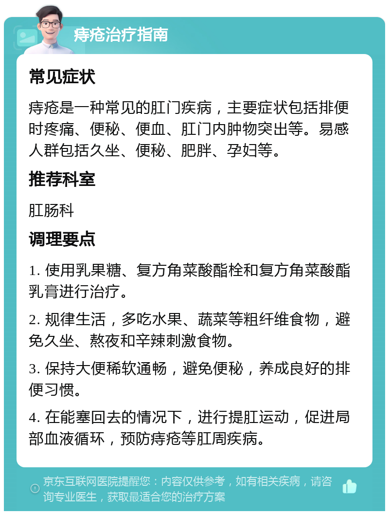 痔疮治疗指南 常见症状 痔疮是一种常见的肛门疾病，主要症状包括排便时疼痛、便秘、便血、肛门内肿物突出等。易感人群包括久坐、便秘、肥胖、孕妇等。 推荐科室 肛肠科 调理要点 1. 使用乳果糖、复方角菜酸酯栓和复方角菜酸酯乳膏进行治疗。 2. 规律生活，多吃水果、蔬菜等粗纤维食物，避免久坐、熬夜和辛辣刺激食物。 3. 保持大便稀软通畅，避免便秘，养成良好的排便习惯。 4. 在能塞回去的情况下，进行提肛运动，促进局部血液循环，预防痔疮等肛周疾病。