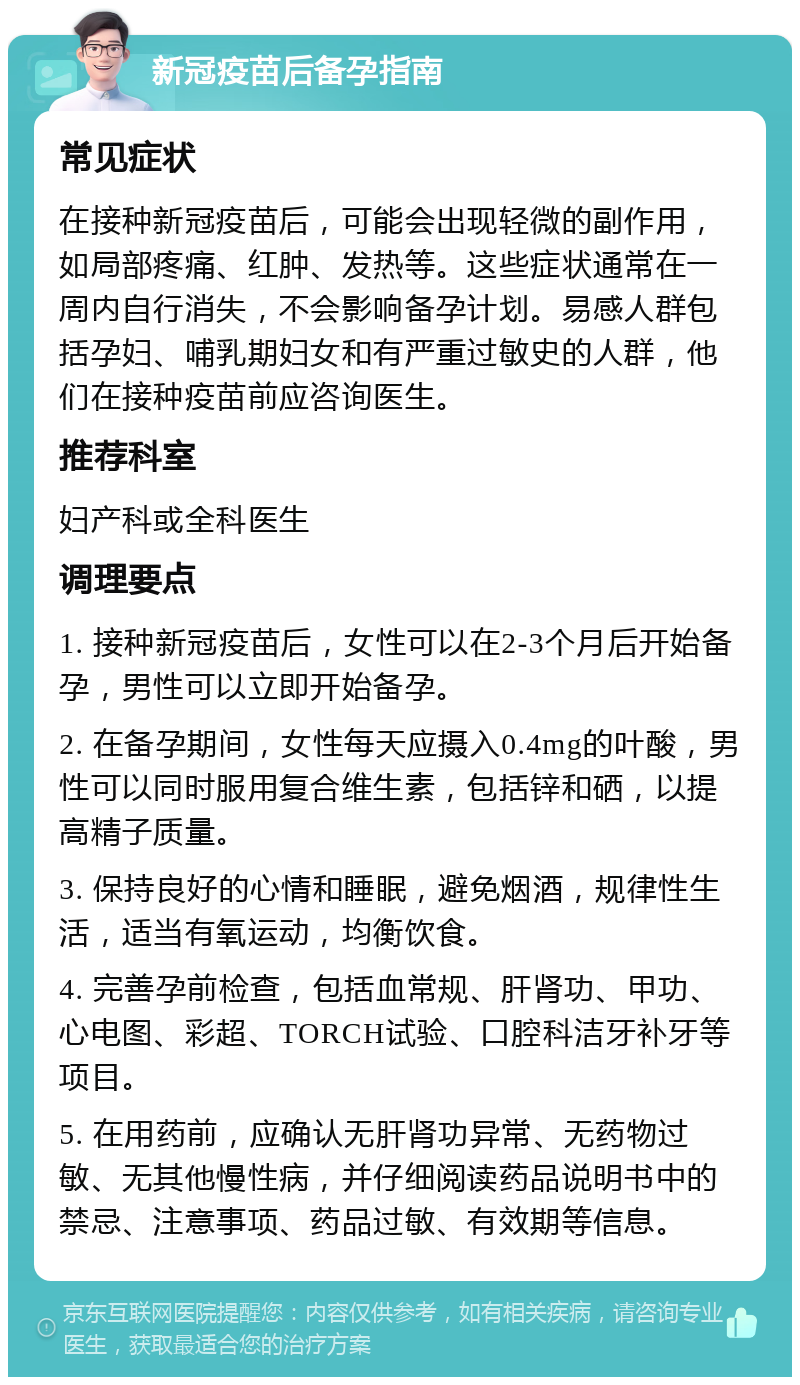 新冠疫苗后备孕指南 常见症状 在接种新冠疫苗后，可能会出现轻微的副作用，如局部疼痛、红肿、发热等。这些症状通常在一周内自行消失，不会影响备孕计划。易感人群包括孕妇、哺乳期妇女和有严重过敏史的人群，他们在接种疫苗前应咨询医生。 推荐科室 妇产科或全科医生 调理要点 1. 接种新冠疫苗后，女性可以在2-3个月后开始备孕，男性可以立即开始备孕。 2. 在备孕期间，女性每天应摄入0.4mg的叶酸，男性可以同时服用复合维生素，包括锌和硒，以提高精子质量。 3. 保持良好的心情和睡眠，避免烟酒，规律性生活，适当有氧运动，均衡饮食。 4. 完善孕前检查，包括血常规、肝肾功、甲功、心电图、彩超、TORCH试验、口腔科洁牙补牙等项目。 5. 在用药前，应确认无肝肾功异常、无药物过敏、无其他慢性病，并仔细阅读药品说明书中的禁忌、注意事项、药品过敏、有效期等信息。