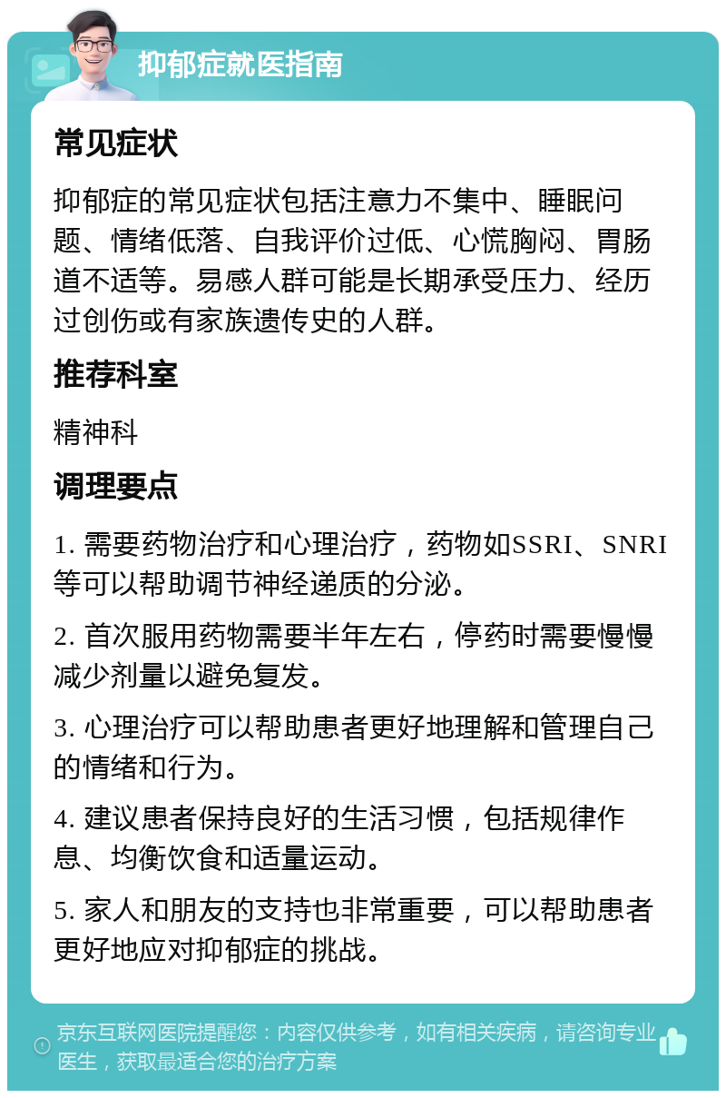 抑郁症就医指南 常见症状 抑郁症的常见症状包括注意力不集中、睡眠问题、情绪低落、自我评价过低、心慌胸闷、胃肠道不适等。易感人群可能是长期承受压力、经历过创伤或有家族遗传史的人群。 推荐科室 精神科 调理要点 1. 需要药物治疗和心理治疗，药物如SSRI、SNRI等可以帮助调节神经递质的分泌。 2. 首次服用药物需要半年左右，停药时需要慢慢减少剂量以避免复发。 3. 心理治疗可以帮助患者更好地理解和管理自己的情绪和行为。 4. 建议患者保持良好的生活习惯，包括规律作息、均衡饮食和适量运动。 5. 家人和朋友的支持也非常重要，可以帮助患者更好地应对抑郁症的挑战。