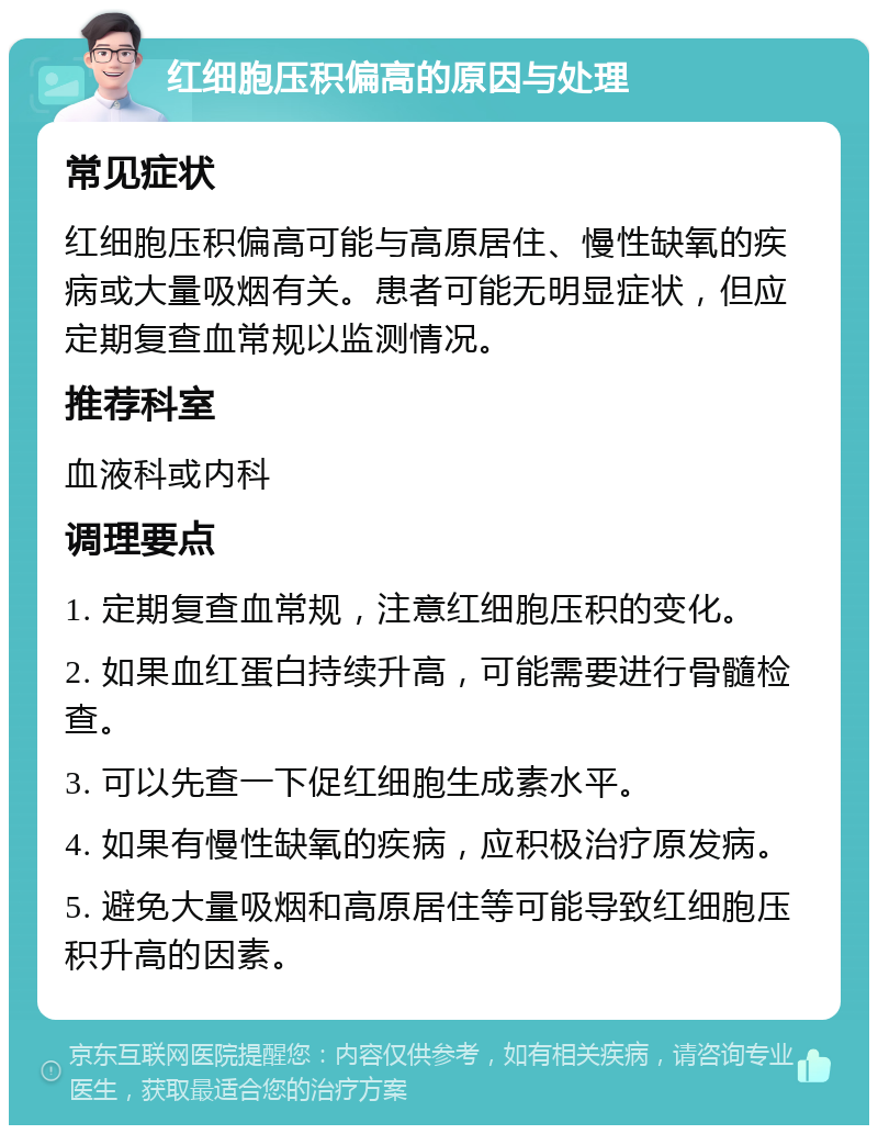 红细胞压积偏高的原因与处理 常见症状 红细胞压积偏高可能与高原居住、慢性缺氧的疾病或大量吸烟有关。患者可能无明显症状，但应定期复查血常规以监测情况。 推荐科室 血液科或内科 调理要点 1. 定期复查血常规，注意红细胞压积的变化。 2. 如果血红蛋白持续升高，可能需要进行骨髓检查。 3. 可以先查一下促红细胞生成素水平。 4. 如果有慢性缺氧的疾病，应积极治疗原发病。 5. 避免大量吸烟和高原居住等可能导致红细胞压积升高的因素。