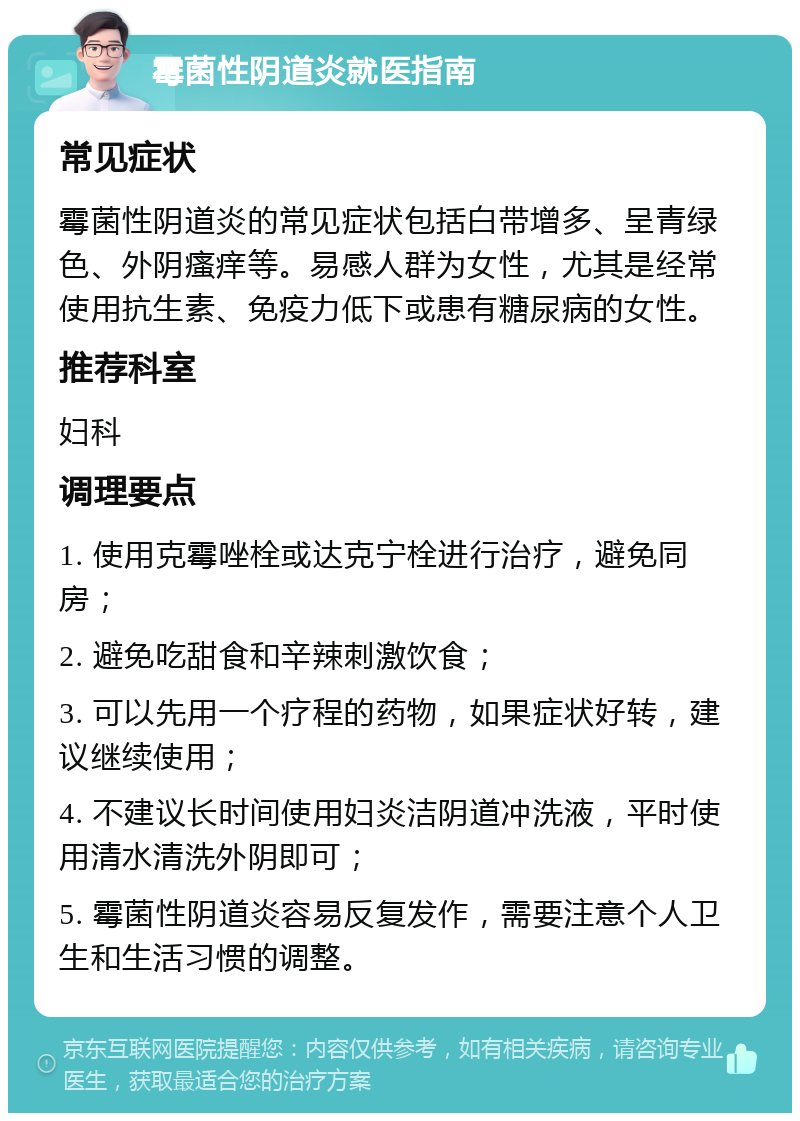 霉菌性阴道炎就医指南 常见症状 霉菌性阴道炎的常见症状包括白带增多、呈青绿色、外阴瘙痒等。易感人群为女性，尤其是经常使用抗生素、免疫力低下或患有糖尿病的女性。 推荐科室 妇科 调理要点 1. 使用克霉唑栓或达克宁栓进行治疗，避免同房； 2. 避免吃甜食和辛辣刺激饮食； 3. 可以先用一个疗程的药物，如果症状好转，建议继续使用； 4. 不建议长时间使用妇炎洁阴道冲洗液，平时使用清水清洗外阴即可； 5. 霉菌性阴道炎容易反复发作，需要注意个人卫生和生活习惯的调整。