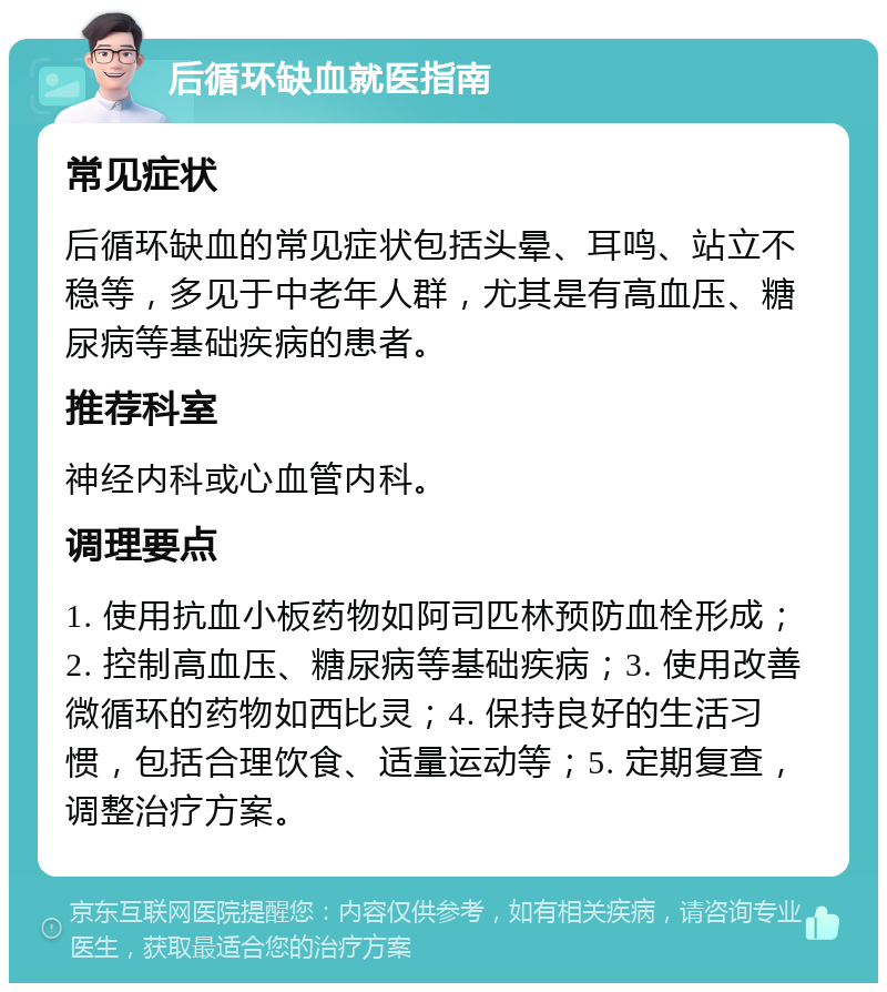 后循环缺血就医指南 常见症状 后循环缺血的常见症状包括头晕、耳鸣、站立不稳等，多见于中老年人群，尤其是有高血压、糖尿病等基础疾病的患者。 推荐科室 神经内科或心血管内科。 调理要点 1. 使用抗血小板药物如阿司匹林预防血栓形成；2. 控制高血压、糖尿病等基础疾病；3. 使用改善微循环的药物如西比灵；4. 保持良好的生活习惯，包括合理饮食、适量运动等；5. 定期复查，调整治疗方案。