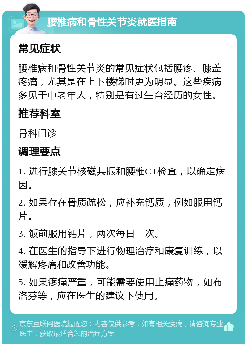 腰椎病和骨性关节炎就医指南 常见症状 腰椎病和骨性关节炎的常见症状包括腰疼、膝盖疼痛，尤其是在上下楼梯时更为明显。这些疾病多见于中老年人，特别是有过生育经历的女性。 推荐科室 骨科门诊 调理要点 1. 进行膝关节核磁共振和腰椎CT检查，以确定病因。 2. 如果存在骨质疏松，应补充钙质，例如服用钙片。 3. 饭前服用钙片，两次每日一次。 4. 在医生的指导下进行物理治疗和康复训练，以缓解疼痛和改善功能。 5. 如果疼痛严重，可能需要使用止痛药物，如布洛芬等，应在医生的建议下使用。