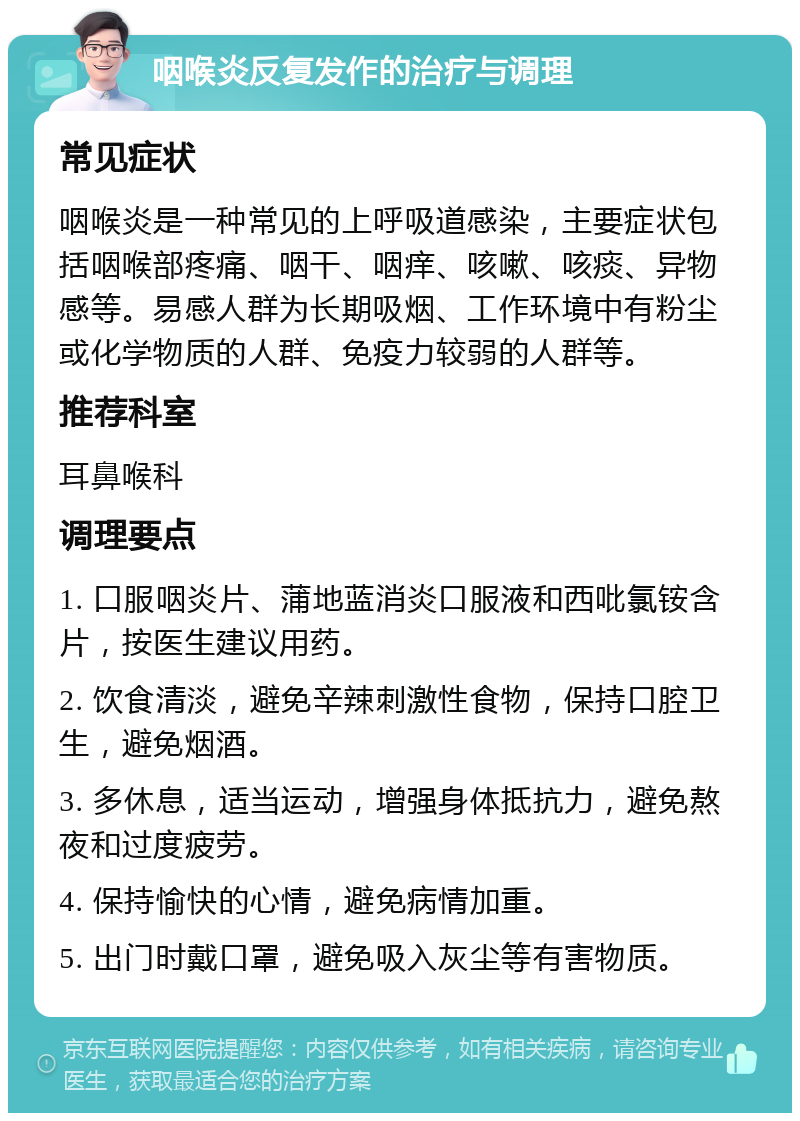 咽喉炎反复发作的治疗与调理 常见症状 咽喉炎是一种常见的上呼吸道感染，主要症状包括咽喉部疼痛、咽干、咽痒、咳嗽、咳痰、异物感等。易感人群为长期吸烟、工作环境中有粉尘或化学物质的人群、免疫力较弱的人群等。 推荐科室 耳鼻喉科 调理要点 1. 口服咽炎片、蒲地蓝消炎口服液和西吡氯铵含片，按医生建议用药。 2. 饮食清淡，避免辛辣刺激性食物，保持口腔卫生，避免烟酒。 3. 多休息，适当运动，增强身体抵抗力，避免熬夜和过度疲劳。 4. 保持愉快的心情，避免病情加重。 5. 出门时戴口罩，避免吸入灰尘等有害物质。