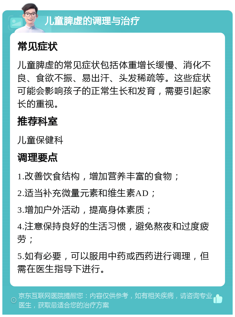 儿童脾虚的调理与治疗 常见症状 儿童脾虚的常见症状包括体重增长缓慢、消化不良、食欲不振、易出汗、头发稀疏等。这些症状可能会影响孩子的正常生长和发育，需要引起家长的重视。 推荐科室 儿童保健科 调理要点 1.改善饮食结构，增加营养丰富的食物； 2.适当补充微量元素和维生素AD； 3.增加户外活动，提高身体素质； 4.注意保持良好的生活习惯，避免熬夜和过度疲劳； 5.如有必要，可以服用中药或西药进行调理，但需在医生指导下进行。