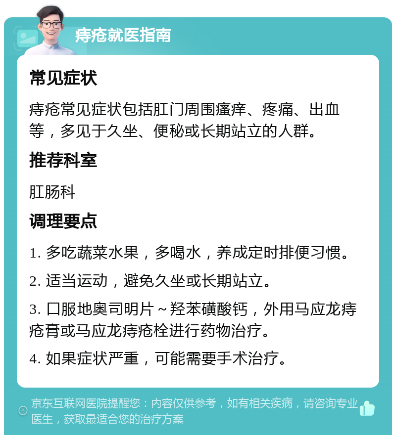 痔疮就医指南 常见症状 痔疮常见症状包括肛门周围瘙痒、疼痛、出血等，多见于久坐、便秘或长期站立的人群。 推荐科室 肛肠科 调理要点 1. 多吃蔬菜水果，多喝水，养成定时排便习惯。 2. 适当运动，避免久坐或长期站立。 3. 口服地奥司明片～羟苯磺酸钙，外用马应龙痔疮膏或马应龙痔疮栓进行药物治疗。 4. 如果症状严重，可能需要手术治疗。