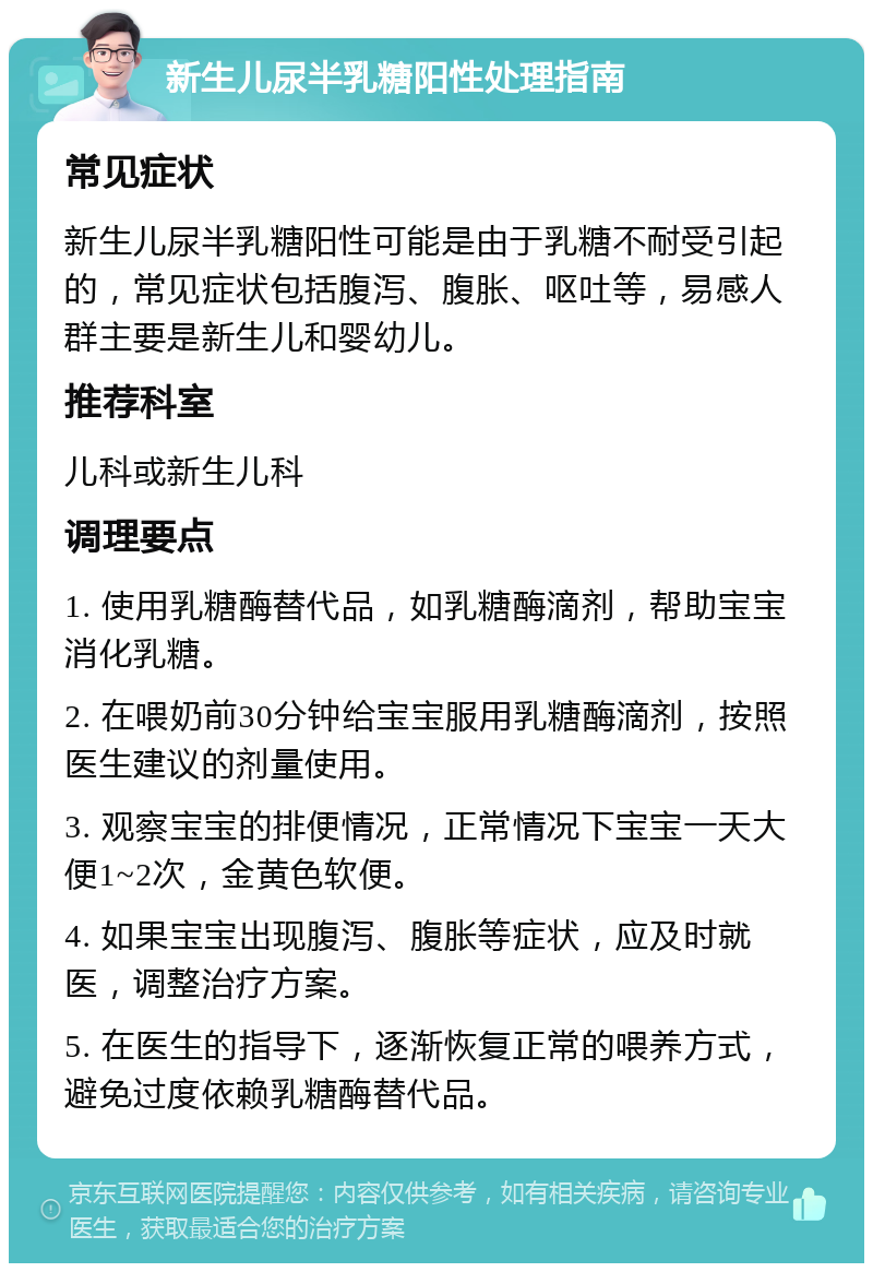 新生儿尿半乳糖阳性处理指南 常见症状 新生儿尿半乳糖阳性可能是由于乳糖不耐受引起的，常见症状包括腹泻、腹胀、呕吐等，易感人群主要是新生儿和婴幼儿。 推荐科室 儿科或新生儿科 调理要点 1. 使用乳糖酶替代品，如乳糖酶滴剂，帮助宝宝消化乳糖。 2. 在喂奶前30分钟给宝宝服用乳糖酶滴剂，按照医生建议的剂量使用。 3. 观察宝宝的排便情况，正常情况下宝宝一天大便1~2次，金黄色软便。 4. 如果宝宝出现腹泻、腹胀等症状，应及时就医，调整治疗方案。 5. 在医生的指导下，逐渐恢复正常的喂养方式，避免过度依赖乳糖酶替代品。