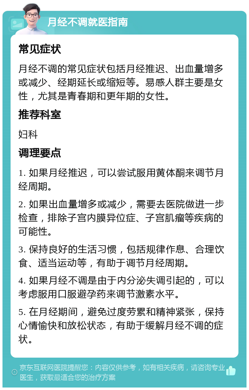 月经不调就医指南 常见症状 月经不调的常见症状包括月经推迟、出血量增多或减少、经期延长或缩短等。易感人群主要是女性，尤其是青春期和更年期的女性。 推荐科室 妇科 调理要点 1. 如果月经推迟，可以尝试服用黄体酮来调节月经周期。 2. 如果出血量增多或减少，需要去医院做进一步检查，排除子宫内膜异位症、子宫肌瘤等疾病的可能性。 3. 保持良好的生活习惯，包括规律作息、合理饮食、适当运动等，有助于调节月经周期。 4. 如果月经不调是由于内分泌失调引起的，可以考虑服用口服避孕药来调节激素水平。 5. 在月经期间，避免过度劳累和精神紧张，保持心情愉快和放松状态，有助于缓解月经不调的症状。