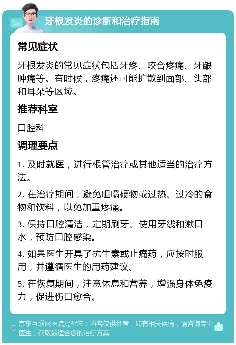 牙根发炎的诊断和治疗指南 常见症状 牙根发炎的常见症状包括牙疼、咬合疼痛、牙龈肿痛等。有时候，疼痛还可能扩散到面部、头部和耳朵等区域。 推荐科室 口腔科 调理要点 1. 及时就医，进行根管治疗或其他适当的治疗方法。 2. 在治疗期间，避免咀嚼硬物或过热、过冷的食物和饮料，以免加重疼痛。 3. 保持口腔清洁，定期刷牙、使用牙线和漱口水，预防口腔感染。 4. 如果医生开具了抗生素或止痛药，应按时服用，并遵循医生的用药建议。 5. 在恢复期间，注意休息和营养，增强身体免疫力，促进伤口愈合。