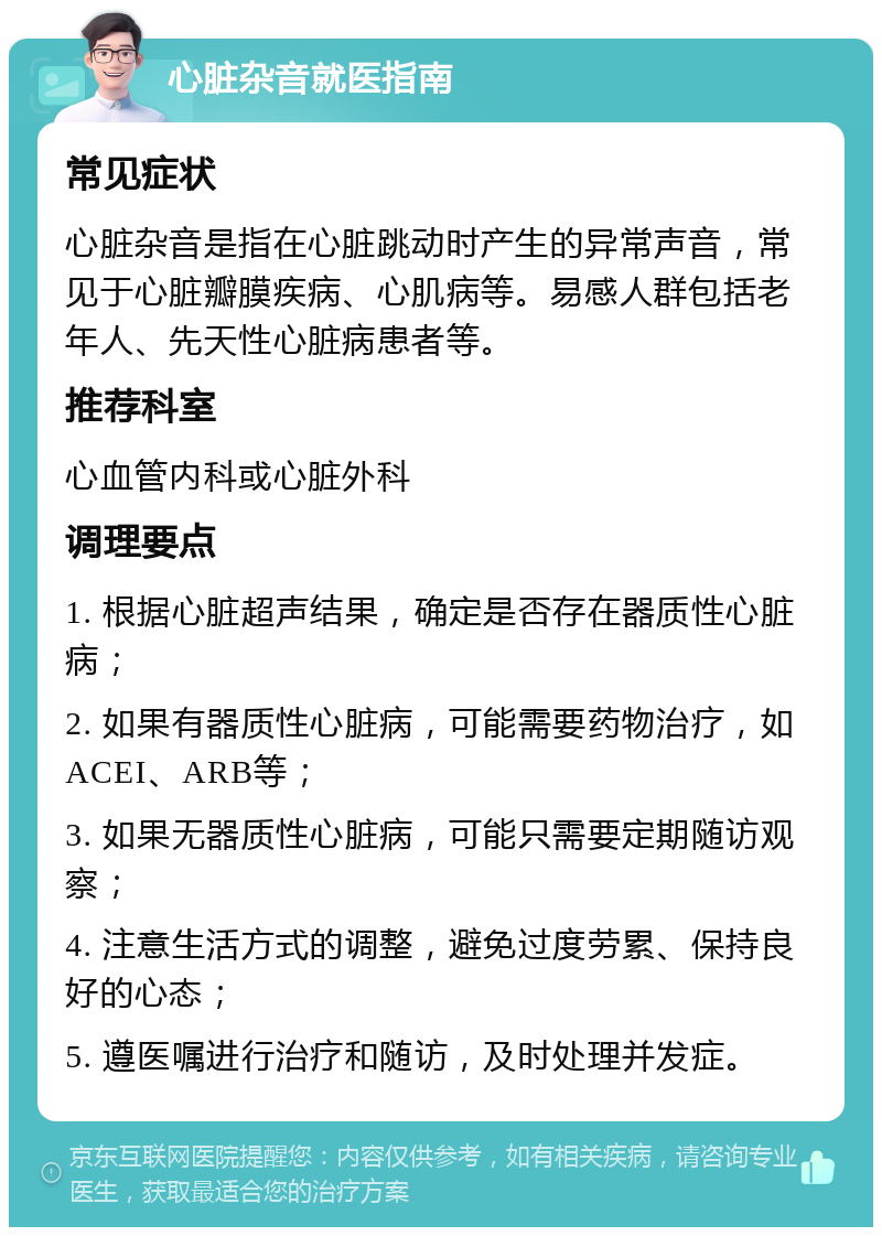 心脏杂音就医指南 常见症状 心脏杂音是指在心脏跳动时产生的异常声音，常见于心脏瓣膜疾病、心肌病等。易感人群包括老年人、先天性心脏病患者等。 推荐科室 心血管内科或心脏外科 调理要点 1. 根据心脏超声结果，确定是否存在器质性心脏病； 2. 如果有器质性心脏病，可能需要药物治疗，如ACEI、ARB等； 3. 如果无器质性心脏病，可能只需要定期随访观察； 4. 注意生活方式的调整，避免过度劳累、保持良好的心态； 5. 遵医嘱进行治疗和随访，及时处理并发症。