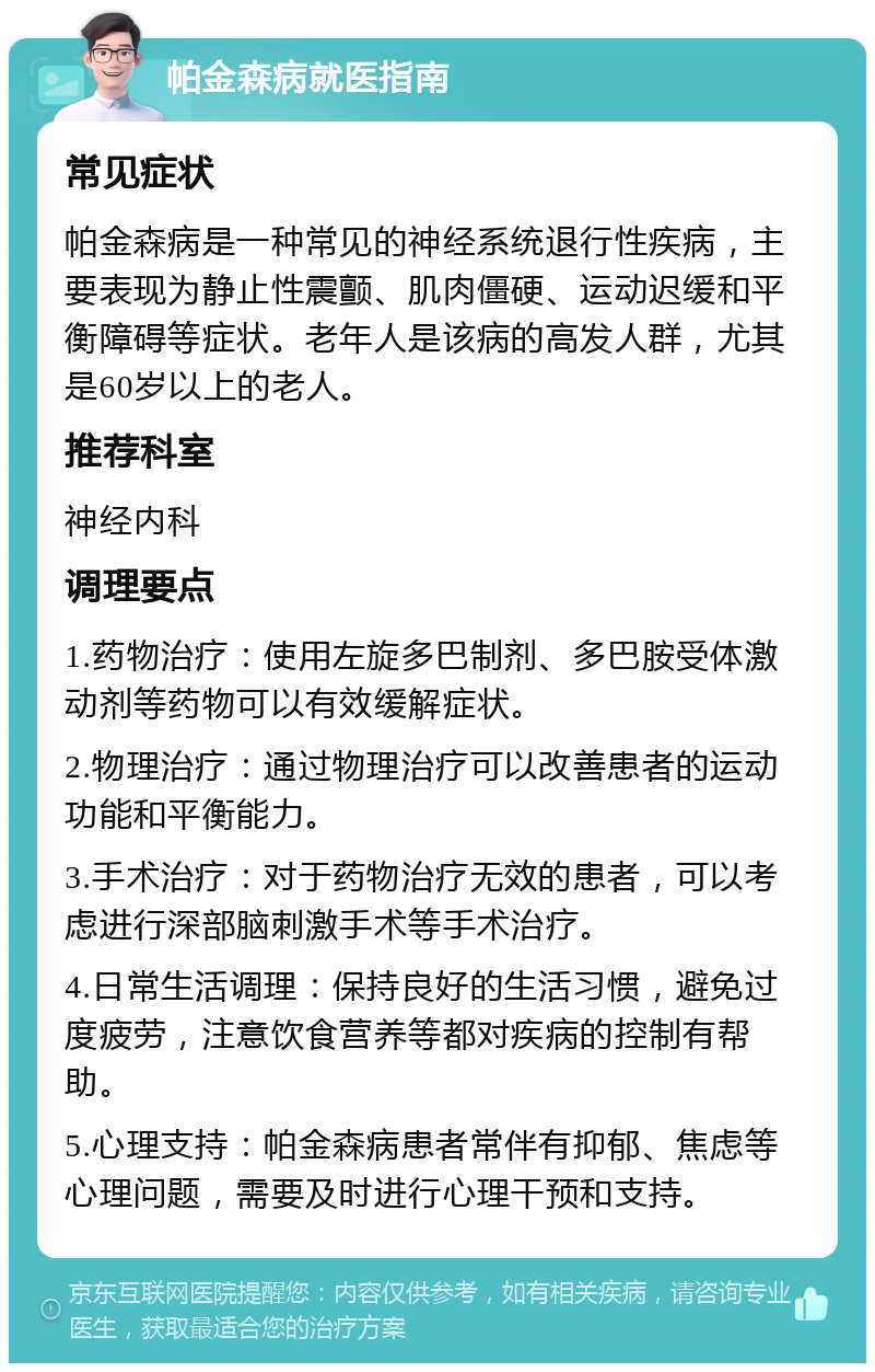 帕金森病就医指南 常见症状 帕金森病是一种常见的神经系统退行性疾病，主要表现为静止性震颤、肌肉僵硬、运动迟缓和平衡障碍等症状。老年人是该病的高发人群，尤其是60岁以上的老人。 推荐科室 神经内科 调理要点 1.药物治疗：使用左旋多巴制剂、多巴胺受体激动剂等药物可以有效缓解症状。 2.物理治疗：通过物理治疗可以改善患者的运动功能和平衡能力。 3.手术治疗：对于药物治疗无效的患者，可以考虑进行深部脑刺激手术等手术治疗。 4.日常生活调理：保持良好的生活习惯，避免过度疲劳，注意饮食营养等都对疾病的控制有帮助。 5.心理支持：帕金森病患者常伴有抑郁、焦虑等心理问题，需要及时进行心理干预和支持。