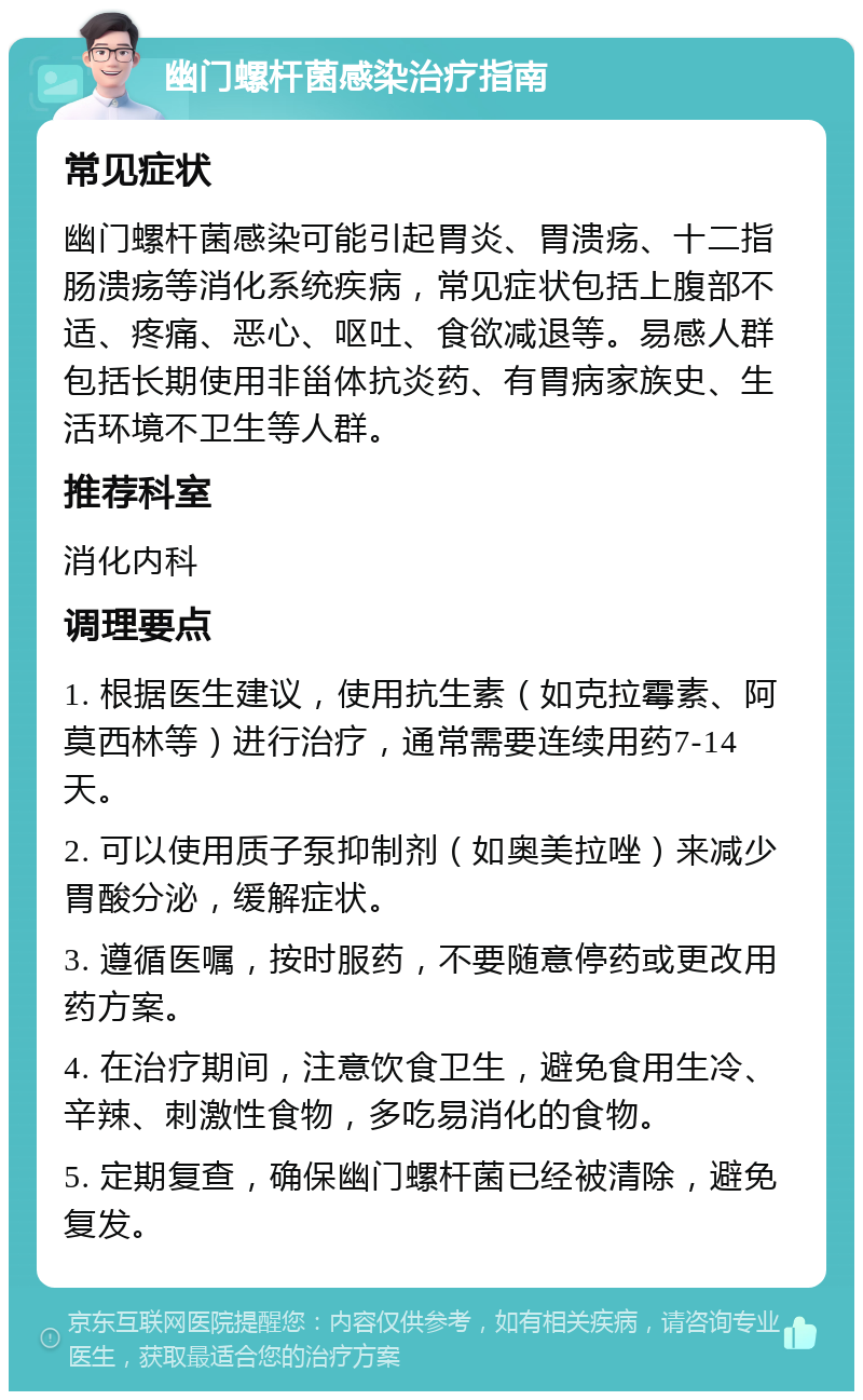 幽门螺杆菌感染治疗指南 常见症状 幽门螺杆菌感染可能引起胃炎、胃溃疡、十二指肠溃疡等消化系统疾病，常见症状包括上腹部不适、疼痛、恶心、呕吐、食欲减退等。易感人群包括长期使用非甾体抗炎药、有胃病家族史、生活环境不卫生等人群。 推荐科室 消化内科 调理要点 1. 根据医生建议，使用抗生素（如克拉霉素、阿莫西林等）进行治疗，通常需要连续用药7-14天。 2. 可以使用质子泵抑制剂（如奥美拉唑）来减少胃酸分泌，缓解症状。 3. 遵循医嘱，按时服药，不要随意停药或更改用药方案。 4. 在治疗期间，注意饮食卫生，避免食用生冷、辛辣、刺激性食物，多吃易消化的食物。 5. 定期复查，确保幽门螺杆菌已经被清除，避免复发。