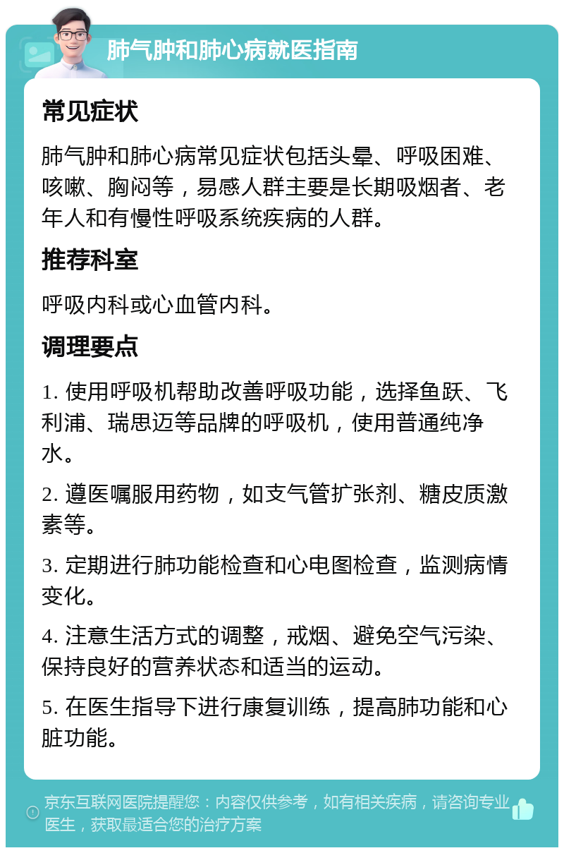 肺气肿和肺心病就医指南 常见症状 肺气肿和肺心病常见症状包括头晕、呼吸困难、咳嗽、胸闷等，易感人群主要是长期吸烟者、老年人和有慢性呼吸系统疾病的人群。 推荐科室 呼吸内科或心血管内科。 调理要点 1. 使用呼吸机帮助改善呼吸功能，选择鱼跃、飞利浦、瑞思迈等品牌的呼吸机，使用普通纯净水。 2. 遵医嘱服用药物，如支气管扩张剂、糖皮质激素等。 3. 定期进行肺功能检查和心电图检查，监测病情变化。 4. 注意生活方式的调整，戒烟、避免空气污染、保持良好的营养状态和适当的运动。 5. 在医生指导下进行康复训练，提高肺功能和心脏功能。