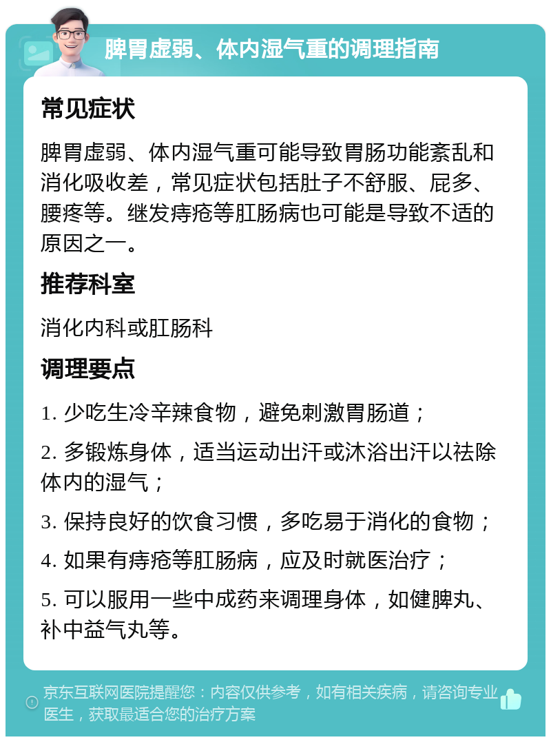 脾胃虚弱、体内湿气重的调理指南 常见症状 脾胃虚弱、体内湿气重可能导致胃肠功能紊乱和消化吸收差，常见症状包括肚子不舒服、屁多、腰疼等。继发痔疮等肛肠病也可能是导致不适的原因之一。 推荐科室 消化内科或肛肠科 调理要点 1. 少吃生冷辛辣食物，避免刺激胃肠道； 2. 多锻炼身体，适当运动出汗或沐浴出汗以祛除体内的湿气； 3. 保持良好的饮食习惯，多吃易于消化的食物； 4. 如果有痔疮等肛肠病，应及时就医治疗； 5. 可以服用一些中成药来调理身体，如健脾丸、补中益气丸等。