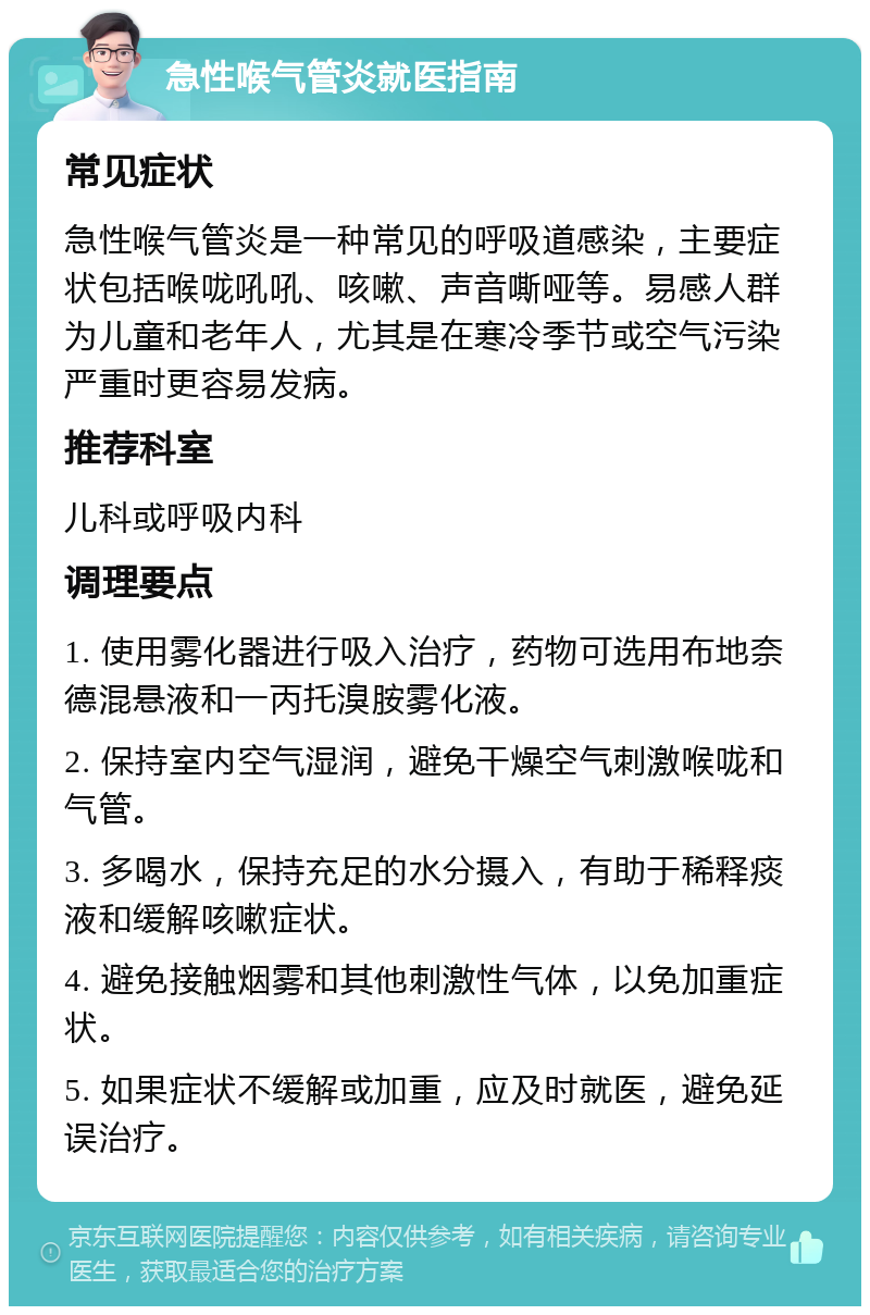 急性喉气管炎就医指南 常见症状 急性喉气管炎是一种常见的呼吸道感染，主要症状包括喉咙吼吼、咳嗽、声音嘶哑等。易感人群为儿童和老年人，尤其是在寒冷季节或空气污染严重时更容易发病。 推荐科室 儿科或呼吸内科 调理要点 1. 使用雾化器进行吸入治疗，药物可选用布地奈德混悬液和一丙托溴胺雾化液。 2. 保持室内空气湿润，避免干燥空气刺激喉咙和气管。 3. 多喝水，保持充足的水分摄入，有助于稀释痰液和缓解咳嗽症状。 4. 避免接触烟雾和其他刺激性气体，以免加重症状。 5. 如果症状不缓解或加重，应及时就医，避免延误治疗。