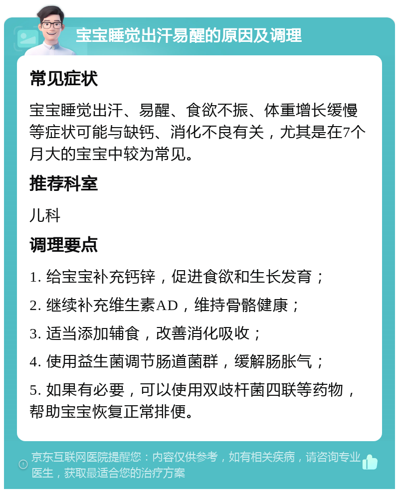 宝宝睡觉出汗易醒的原因及调理 常见症状 宝宝睡觉出汗、易醒、食欲不振、体重增长缓慢等症状可能与缺钙、消化不良有关，尤其是在7个月大的宝宝中较为常见。 推荐科室 儿科 调理要点 1. 给宝宝补充钙锌，促进食欲和生长发育； 2. 继续补充维生素AD，维持骨骼健康； 3. 适当添加辅食，改善消化吸收； 4. 使用益生菌调节肠道菌群，缓解肠胀气； 5. 如果有必要，可以使用双歧杆菌四联等药物，帮助宝宝恢复正常排便。