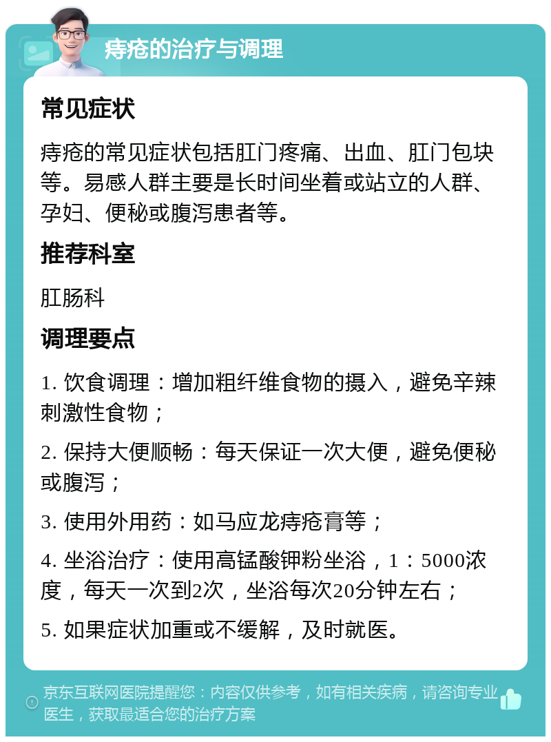 痔疮的治疗与调理 常见症状 痔疮的常见症状包括肛门疼痛、出血、肛门包块等。易感人群主要是长时间坐着或站立的人群、孕妇、便秘或腹泻患者等。 推荐科室 肛肠科 调理要点 1. 饮食调理：增加粗纤维食物的摄入，避免辛辣刺激性食物； 2. 保持大便顺畅：每天保证一次大便，避免便秘或腹泻； 3. 使用外用药：如马应龙痔疮膏等； 4. 坐浴治疗：使用高锰酸钾粉坐浴，1：5000浓度，每天一次到2次，坐浴每次20分钟左右； 5. 如果症状加重或不缓解，及时就医。