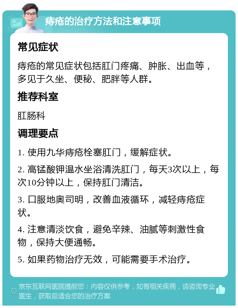 痔疮的治疗方法和注意事项 常见症状 痔疮的常见症状包括肛门疼痛、肿胀、出血等，多见于久坐、便秘、肥胖等人群。 推荐科室 肛肠科 调理要点 1. 使用九华痔疮栓塞肛门，缓解症状。 2. 高锰酸钾温水坐浴清洗肛门，每天3次以上，每次10分钟以上，保持肛门清洁。 3. 口服地奥司明，改善血液循环，减轻痔疮症状。 4. 注意清淡饮食，避免辛辣、油腻等刺激性食物，保持大便通畅。 5. 如果药物治疗无效，可能需要手术治疗。