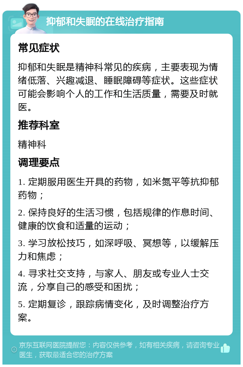 抑郁和失眠的在线治疗指南 常见症状 抑郁和失眠是精神科常见的疾病，主要表现为情绪低落、兴趣减退、睡眠障碍等症状。这些症状可能会影响个人的工作和生活质量，需要及时就医。 推荐科室 精神科 调理要点 1. 定期服用医生开具的药物，如米氮平等抗抑郁药物； 2. 保持良好的生活习惯，包括规律的作息时间、健康的饮食和适量的运动； 3. 学习放松技巧，如深呼吸、冥想等，以缓解压力和焦虑； 4. 寻求社交支持，与家人、朋友或专业人士交流，分享自己的感受和困扰； 5. 定期复诊，跟踪病情变化，及时调整治疗方案。