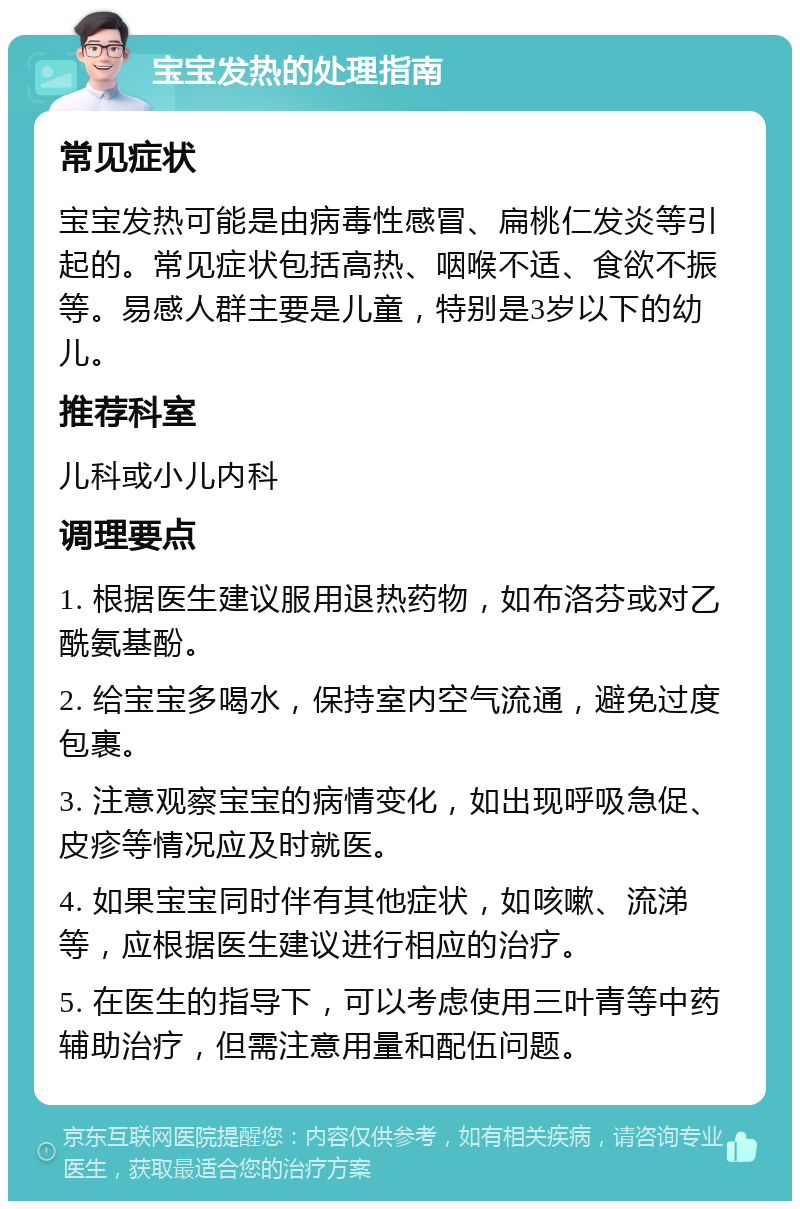 宝宝发热的处理指南 常见症状 宝宝发热可能是由病毒性感冒、扁桃仁发炎等引起的。常见症状包括高热、咽喉不适、食欲不振等。易感人群主要是儿童，特别是3岁以下的幼儿。 推荐科室 儿科或小儿内科 调理要点 1. 根据医生建议服用退热药物，如布洛芬或对乙酰氨基酚。 2. 给宝宝多喝水，保持室内空气流通，避免过度包裹。 3. 注意观察宝宝的病情变化，如出现呼吸急促、皮疹等情况应及时就医。 4. 如果宝宝同时伴有其他症状，如咳嗽、流涕等，应根据医生建议进行相应的治疗。 5. 在医生的指导下，可以考虑使用三叶青等中药辅助治疗，但需注意用量和配伍问题。