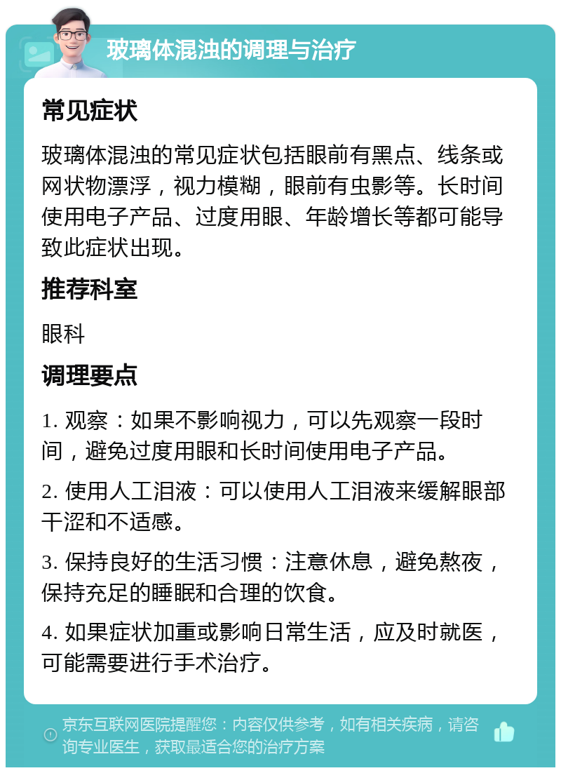 玻璃体混浊的调理与治疗 常见症状 玻璃体混浊的常见症状包括眼前有黑点、线条或网状物漂浮，视力模糊，眼前有虫影等。长时间使用电子产品、过度用眼、年龄增长等都可能导致此症状出现。 推荐科室 眼科 调理要点 1. 观察：如果不影响视力，可以先观察一段时间，避免过度用眼和长时间使用电子产品。 2. 使用人工泪液：可以使用人工泪液来缓解眼部干涩和不适感。 3. 保持良好的生活习惯：注意休息，避免熬夜，保持充足的睡眠和合理的饮食。 4. 如果症状加重或影响日常生活，应及时就医，可能需要进行手术治疗。