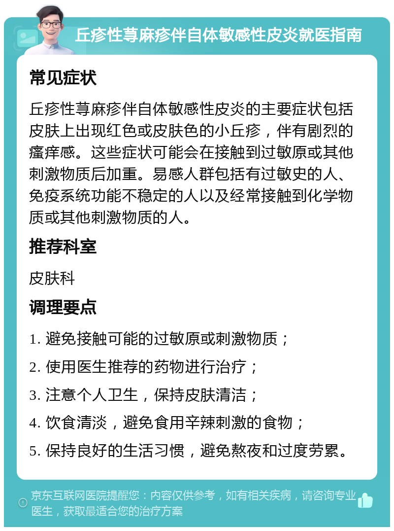 丘疹性荨麻疹伴自体敏感性皮炎就医指南 常见症状 丘疹性荨麻疹伴自体敏感性皮炎的主要症状包括皮肤上出现红色或皮肤色的小丘疹，伴有剧烈的瘙痒感。这些症状可能会在接触到过敏原或其他刺激物质后加重。易感人群包括有过敏史的人、免疫系统功能不稳定的人以及经常接触到化学物质或其他刺激物质的人。 推荐科室 皮肤科 调理要点 1. 避免接触可能的过敏原或刺激物质； 2. 使用医生推荐的药物进行治疗； 3. 注意个人卫生，保持皮肤清洁； 4. 饮食清淡，避免食用辛辣刺激的食物； 5. 保持良好的生活习惯，避免熬夜和过度劳累。