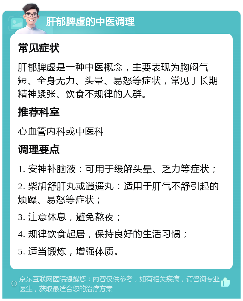 肝郁脾虚的中医调理 常见症状 肝郁脾虚是一种中医概念，主要表现为胸闷气短、全身无力、头晕、易怒等症状，常见于长期精神紧张、饮食不规律的人群。 推荐科室 心血管内科或中医科 调理要点 1. 安神补脑液：可用于缓解头晕、乏力等症状； 2. 柴胡舒肝丸或逍遥丸：适用于肝气不舒引起的烦躁、易怒等症状； 3. 注意休息，避免熬夜； 4. 规律饮食起居，保持良好的生活习惯； 5. 适当锻炼，增强体质。