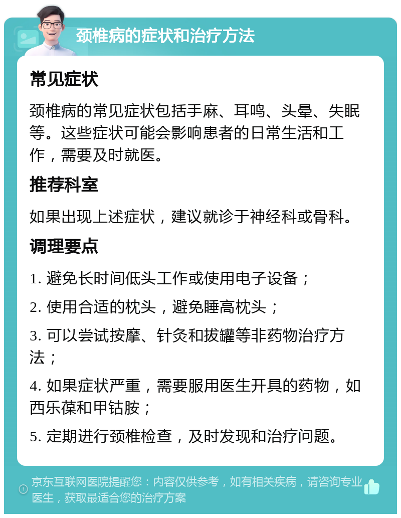 颈椎病的症状和治疗方法 常见症状 颈椎病的常见症状包括手麻、耳鸣、头晕、失眠等。这些症状可能会影响患者的日常生活和工作，需要及时就医。 推荐科室 如果出现上述症状，建议就诊于神经科或骨科。 调理要点 1. 避免长时间低头工作或使用电子设备； 2. 使用合适的枕头，避免睡高枕头； 3. 可以尝试按摩、针灸和拔罐等非药物治疗方法； 4. 如果症状严重，需要服用医生开具的药物，如西乐葆和甲钴胺； 5. 定期进行颈椎检查，及时发现和治疗问题。