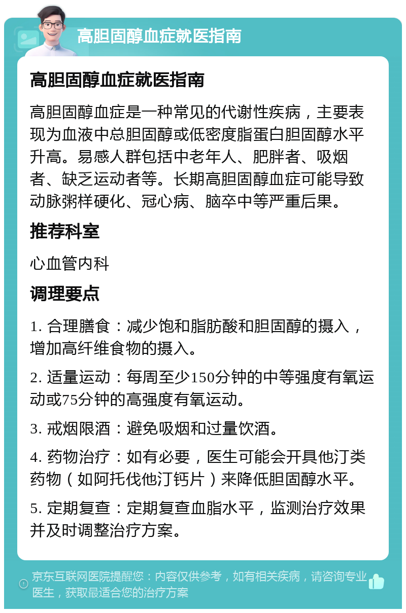 高胆固醇血症就医指南 高胆固醇血症就医指南 高胆固醇血症是一种常见的代谢性疾病，主要表现为血液中总胆固醇或低密度脂蛋白胆固醇水平升高。易感人群包括中老年人、肥胖者、吸烟者、缺乏运动者等。长期高胆固醇血症可能导致动脉粥样硬化、冠心病、脑卒中等严重后果。 推荐科室 心血管内科 调理要点 1. 合理膳食：减少饱和脂肪酸和胆固醇的摄入，增加高纤维食物的摄入。 2. 适量运动：每周至少150分钟的中等强度有氧运动或75分钟的高强度有氧运动。 3. 戒烟限酒：避免吸烟和过量饮酒。 4. 药物治疗：如有必要，医生可能会开具他汀类药物（如阿托伐他汀钙片）来降低胆固醇水平。 5. 定期复查：定期复查血脂水平，监测治疗效果并及时调整治疗方案。