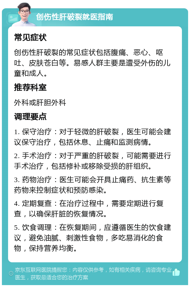 创伤性肝破裂就医指南 常见症状 创伤性肝破裂的常见症状包括腹痛、恶心、呕吐、皮肤苍白等。易感人群主要是遭受外伤的儿童和成人。 推荐科室 外科或肝胆外科 调理要点 1. 保守治疗：对于轻微的肝破裂，医生可能会建议保守治疗，包括休息、止痛和监测病情。 2. 手术治疗：对于严重的肝破裂，可能需要进行手术治疗，包括修补或移除受损的肝组织。 3. 药物治疗：医生可能会开具止痛药、抗生素等药物来控制症状和预防感染。 4. 定期复查：在治疗过程中，需要定期进行复查，以确保肝脏的恢复情况。 5. 饮食调理：在恢复期间，应遵循医生的饮食建议，避免油腻、刺激性食物，多吃易消化的食物，保持营养均衡。