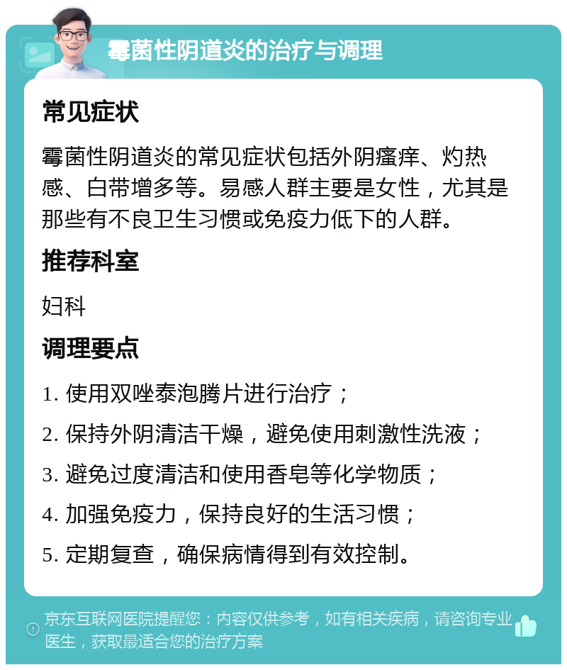 霉菌性阴道炎的治疗与调理 常见症状 霉菌性阴道炎的常见症状包括外阴瘙痒、灼热感、白带增多等。易感人群主要是女性，尤其是那些有不良卫生习惯或免疫力低下的人群。 推荐科室 妇科 调理要点 1. 使用双唑泰泡腾片进行治疗； 2. 保持外阴清洁干燥，避免使用刺激性洗液； 3. 避免过度清洁和使用香皂等化学物质； 4. 加强免疫力，保持良好的生活习惯； 5. 定期复查，确保病情得到有效控制。