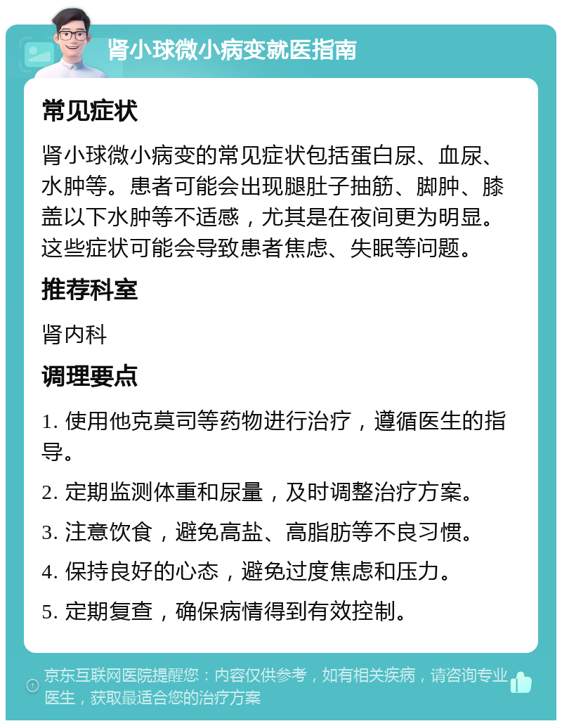 肾小球微小病变就医指南 常见症状 肾小球微小病变的常见症状包括蛋白尿、血尿、水肿等。患者可能会出现腿肚子抽筋、脚肿、膝盖以下水肿等不适感，尤其是在夜间更为明显。这些症状可能会导致患者焦虑、失眠等问题。 推荐科室 肾内科 调理要点 1. 使用他克莫司等药物进行治疗，遵循医生的指导。 2. 定期监测体重和尿量，及时调整治疗方案。 3. 注意饮食，避免高盐、高脂肪等不良习惯。 4. 保持良好的心态，避免过度焦虑和压力。 5. 定期复查，确保病情得到有效控制。