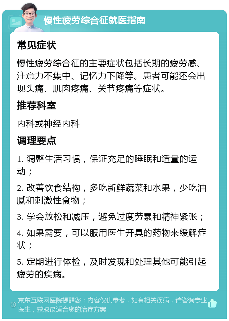 慢性疲劳综合征就医指南 常见症状 慢性疲劳综合征的主要症状包括长期的疲劳感、注意力不集中、记忆力下降等。患者可能还会出现头痛、肌肉疼痛、关节疼痛等症状。 推荐科室 内科或神经内科 调理要点 1. 调整生活习惯，保证充足的睡眠和适量的运动； 2. 改善饮食结构，多吃新鲜蔬菜和水果，少吃油腻和刺激性食物； 3. 学会放松和减压，避免过度劳累和精神紧张； 4. 如果需要，可以服用医生开具的药物来缓解症状； 5. 定期进行体检，及时发现和处理其他可能引起疲劳的疾病。