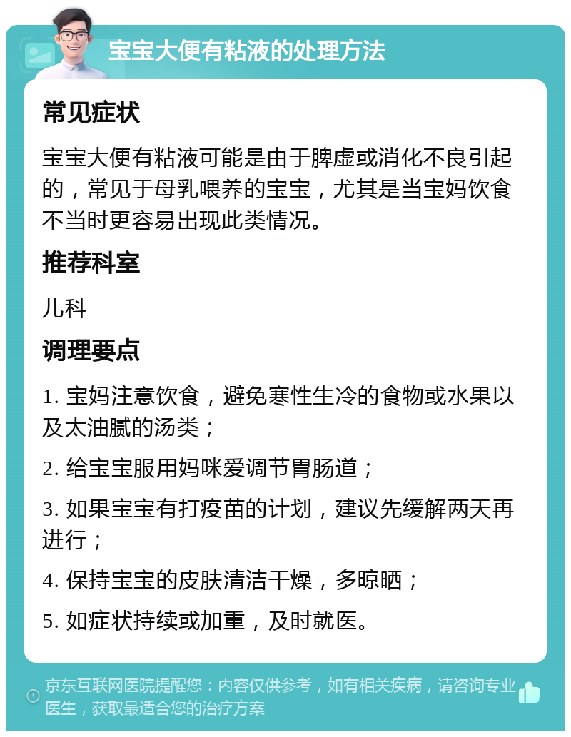 宝宝大便有粘液的处理方法 常见症状 宝宝大便有粘液可能是由于脾虚或消化不良引起的，常见于母乳喂养的宝宝，尤其是当宝妈饮食不当时更容易出现此类情况。 推荐科室 儿科 调理要点 1. 宝妈注意饮食，避免寒性生冷的食物或水果以及太油腻的汤类； 2. 给宝宝服用妈咪爱调节胃肠道； 3. 如果宝宝有打疫苗的计划，建议先缓解两天再进行； 4. 保持宝宝的皮肤清洁干燥，多晾晒； 5. 如症状持续或加重，及时就医。