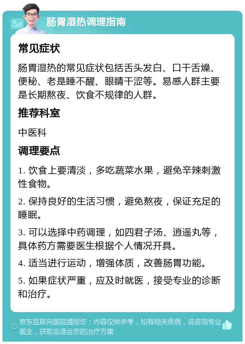 肠胃湿热调理指南 常见症状 肠胃湿热的常见症状包括舌头发白、口干舌燥、便秘、老是睡不醒、眼睛干涩等。易感人群主要是长期熬夜、饮食不规律的人群。 推荐科室 中医科 调理要点 1. 饮食上要清淡，多吃蔬菜水果，避免辛辣刺激性食物。 2. 保持良好的生活习惯，避免熬夜，保证充足的睡眠。 3. 可以选择中药调理，如四君子汤、逍遥丸等，具体药方需要医生根据个人情况开具。 4. 适当进行运动，增强体质，改善肠胃功能。 5. 如果症状严重，应及时就医，接受专业的诊断和治疗。