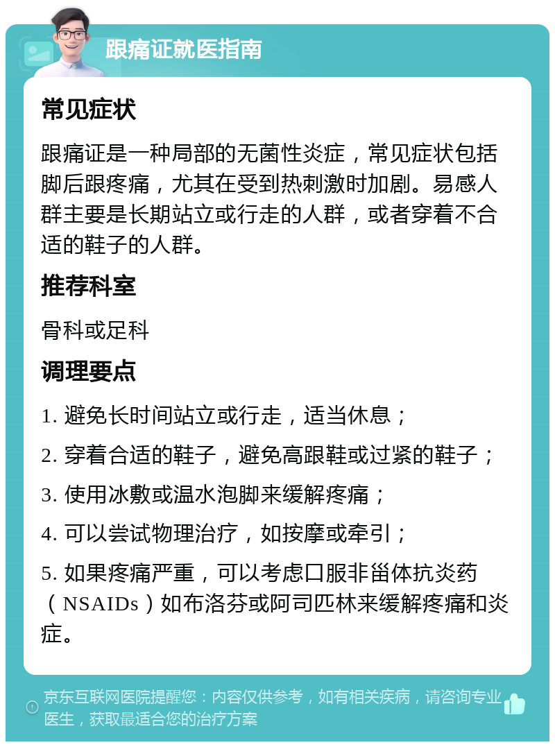 跟痛证就医指南 常见症状 跟痛证是一种局部的无菌性炎症，常见症状包括脚后跟疼痛，尤其在受到热刺激时加剧。易感人群主要是长期站立或行走的人群，或者穿着不合适的鞋子的人群。 推荐科室 骨科或足科 调理要点 1. 避免长时间站立或行走，适当休息； 2. 穿着合适的鞋子，避免高跟鞋或过紧的鞋子； 3. 使用冰敷或温水泡脚来缓解疼痛； 4. 可以尝试物理治疗，如按摩或牵引； 5. 如果疼痛严重，可以考虑口服非甾体抗炎药（NSAIDs）如布洛芬或阿司匹林来缓解疼痛和炎症。