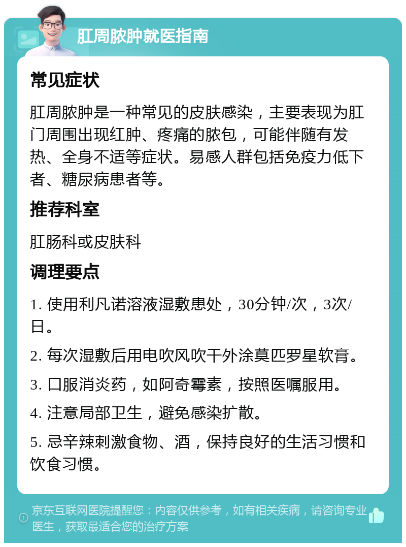 肛周脓肿就医指南 常见症状 肛周脓肿是一种常见的皮肤感染，主要表现为肛门周围出现红肿、疼痛的脓包，可能伴随有发热、全身不适等症状。易感人群包括免疫力低下者、糖尿病患者等。 推荐科室 肛肠科或皮肤科 调理要点 1. 使用利凡诺溶液湿敷患处，30分钟/次，3次/日。 2. 每次湿敷后用电吹风吹干外涂莫匹罗星软膏。 3. 口服消炎药，如阿奇霉素，按照医嘱服用。 4. 注意局部卫生，避免感染扩散。 5. 忌辛辣刺激食物、酒，保持良好的生活习惯和饮食习惯。