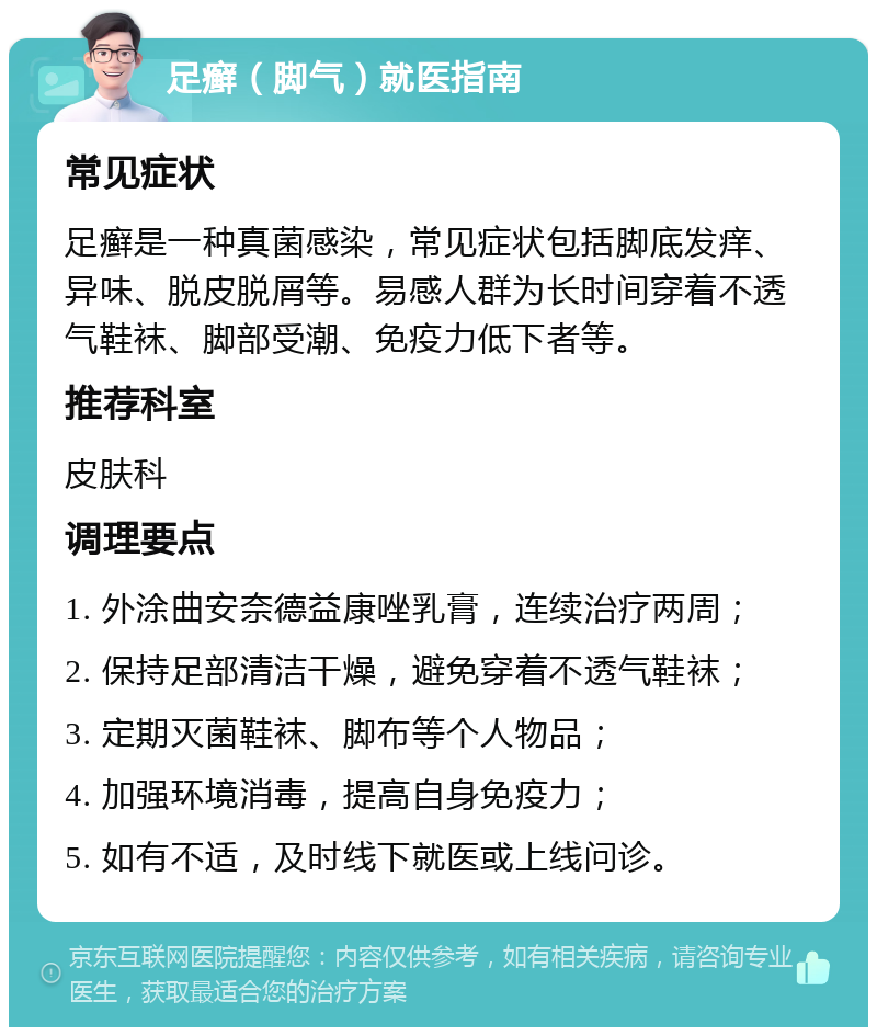 足癣（脚气）就医指南 常见症状 足癣是一种真菌感染，常见症状包括脚底发痒、异味、脱皮脱屑等。易感人群为长时间穿着不透气鞋袜、脚部受潮、免疫力低下者等。 推荐科室 皮肤科 调理要点 1. 外涂曲安奈德益康唑乳膏，连续治疗两周； 2. 保持足部清洁干燥，避免穿着不透气鞋袜； 3. 定期灭菌鞋袜、脚布等个人物品； 4. 加强环境消毒，提高自身免疫力； 5. 如有不适，及时线下就医或上线问诊。