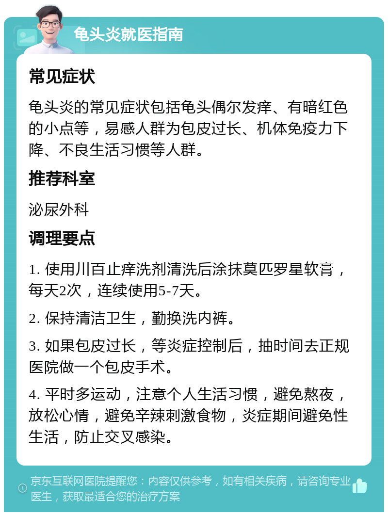 龟头炎就医指南 常见症状 龟头炎的常见症状包括龟头偶尔发痒、有暗红色的小点等，易感人群为包皮过长、机体免疫力下降、不良生活习惯等人群。 推荐科室 泌尿外科 调理要点 1. 使用川百止痒洗剂清洗后涂抹莫匹罗星软膏，每天2次，连续使用5-7天。 2. 保持清洁卫生，勤换洗内裤。 3. 如果包皮过长，等炎症控制后，抽时间去正规医院做一个包皮手术。 4. 平时多运动，注意个人生活习惯，避免熬夜，放松心情，避免辛辣刺激食物，炎症期间避免性生活，防止交叉感染。