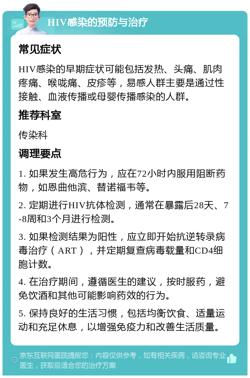 HIV感染的预防与治疗 常见症状 HIV感染的早期症状可能包括发热、头痛、肌肉疼痛、喉咙痛、皮疹等，易感人群主要是通过性接触、血液传播或母婴传播感染的人群。 推荐科室 传染科 调理要点 1. 如果发生高危行为，应在72小时内服用阻断药物，如恩曲他滨、替诺福韦等。 2. 定期进行HIV抗体检测，通常在暴露后28天、7-8周和3个月进行检测。 3. 如果检测结果为阳性，应立即开始抗逆转录病毒治疗（ART），并定期复查病毒载量和CD4细胞计数。 4. 在治疗期间，遵循医生的建议，按时服药，避免饮酒和其他可能影响药效的行为。 5. 保持良好的生活习惯，包括均衡饮食、适量运动和充足休息，以增强免疫力和改善生活质量。