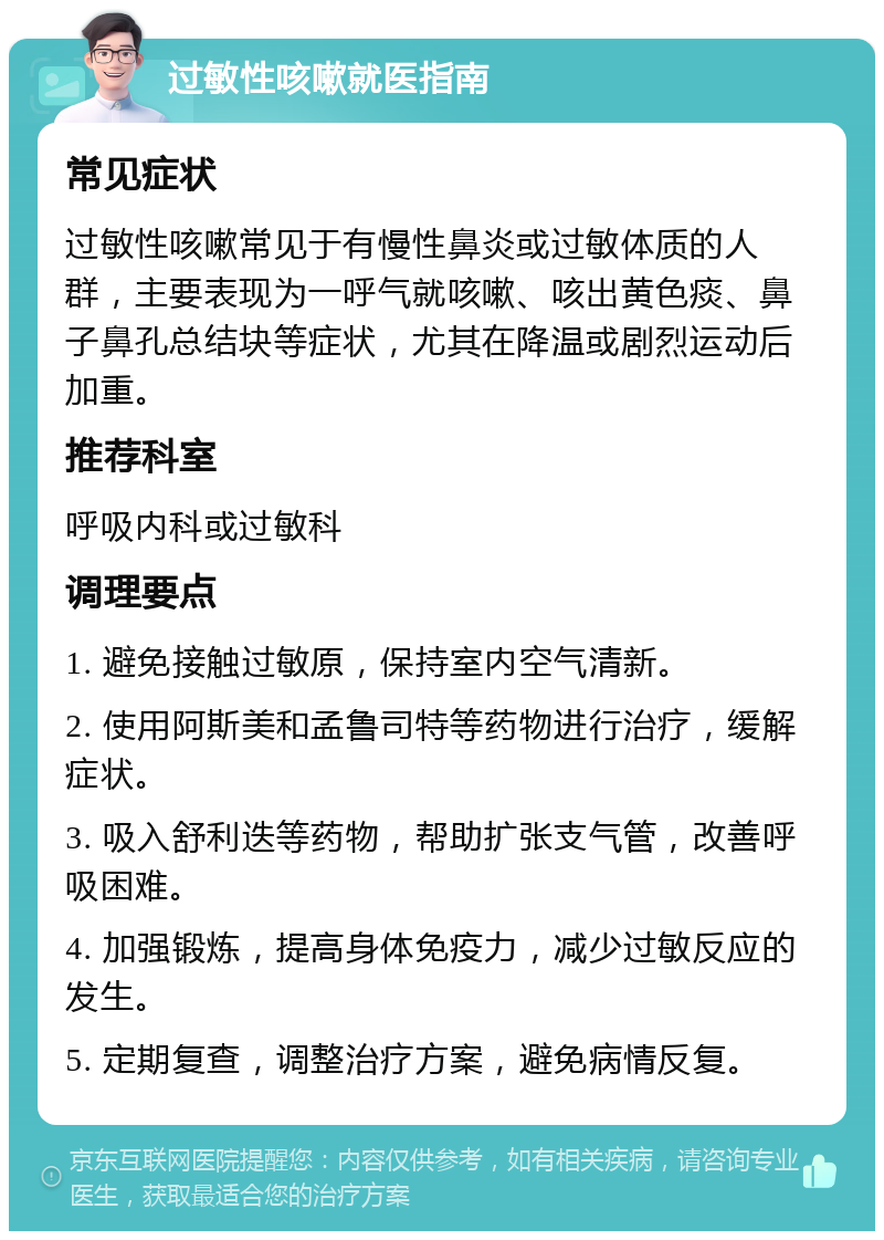 过敏性咳嗽就医指南 常见症状 过敏性咳嗽常见于有慢性鼻炎或过敏体质的人群，主要表现为一呼气就咳嗽、咳出黄色痰、鼻子鼻孔总结块等症状，尤其在降温或剧烈运动后加重。 推荐科室 呼吸内科或过敏科 调理要点 1. 避免接触过敏原，保持室内空气清新。 2. 使用阿斯美和孟鲁司特等药物进行治疗，缓解症状。 3. 吸入舒利迭等药物，帮助扩张支气管，改善呼吸困难。 4. 加强锻炼，提高身体免疫力，减少过敏反应的发生。 5. 定期复查，调整治疗方案，避免病情反复。