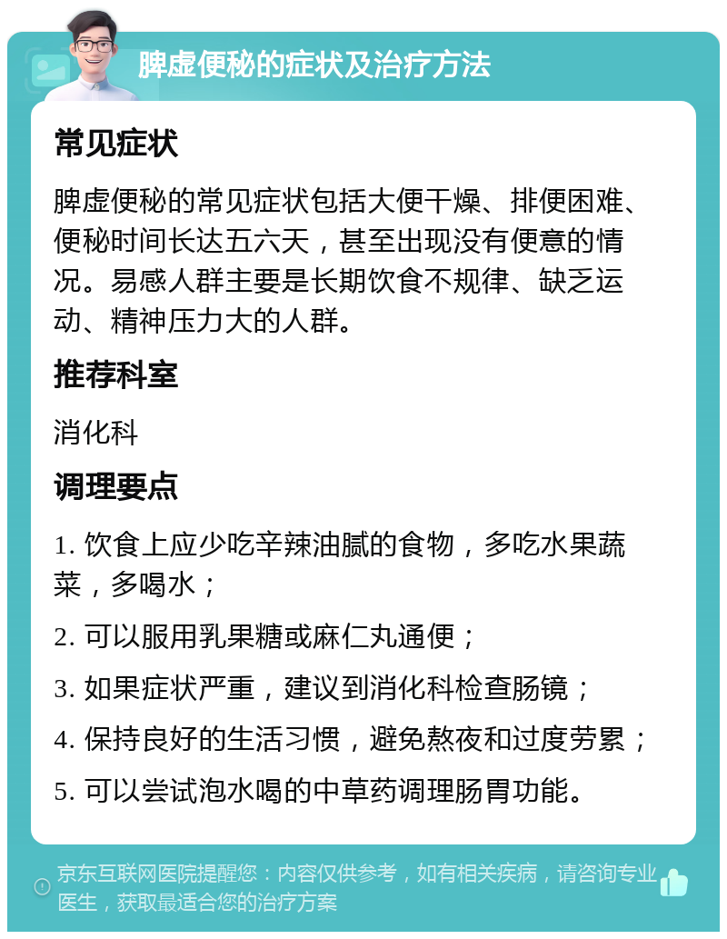 脾虚便秘的症状及治疗方法 常见症状 脾虚便秘的常见症状包括大便干燥、排便困难、便秘时间长达五六天，甚至出现没有便意的情况。易感人群主要是长期饮食不规律、缺乏运动、精神压力大的人群。 推荐科室 消化科 调理要点 1. 饮食上应少吃辛辣油腻的食物，多吃水果蔬菜，多喝水； 2. 可以服用乳果糖或麻仁丸通便； 3. 如果症状严重，建议到消化科检查肠镜； 4. 保持良好的生活习惯，避免熬夜和过度劳累； 5. 可以尝试泡水喝的中草药调理肠胃功能。