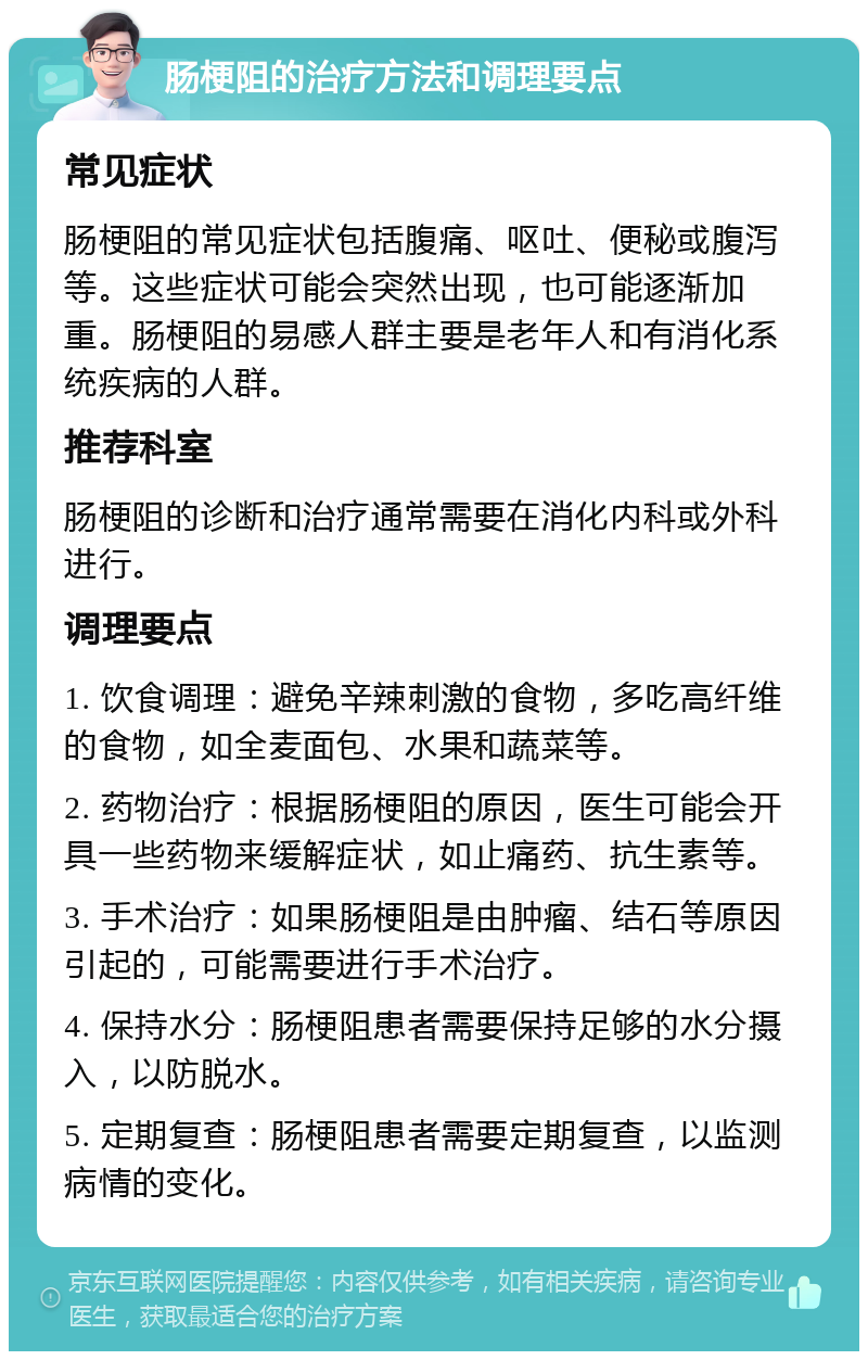 肠梗阻的治疗方法和调理要点 常见症状 肠梗阻的常见症状包括腹痛、呕吐、便秘或腹泻等。这些症状可能会突然出现，也可能逐渐加重。肠梗阻的易感人群主要是老年人和有消化系统疾病的人群。 推荐科室 肠梗阻的诊断和治疗通常需要在消化内科或外科进行。 调理要点 1. 饮食调理：避免辛辣刺激的食物，多吃高纤维的食物，如全麦面包、水果和蔬菜等。 2. 药物治疗：根据肠梗阻的原因，医生可能会开具一些药物来缓解症状，如止痛药、抗生素等。 3. 手术治疗：如果肠梗阻是由肿瘤、结石等原因引起的，可能需要进行手术治疗。 4. 保持水分：肠梗阻患者需要保持足够的水分摄入，以防脱水。 5. 定期复查：肠梗阻患者需要定期复查，以监测病情的变化。