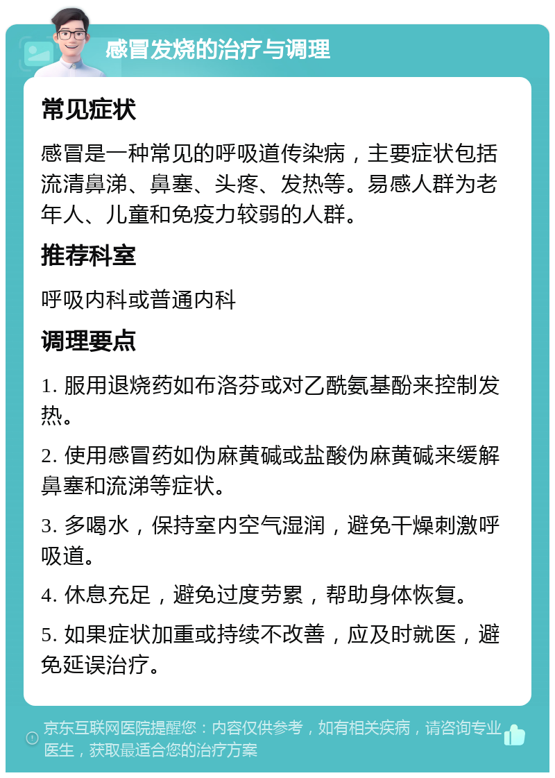 感冒发烧的治疗与调理 常见症状 感冒是一种常见的呼吸道传染病，主要症状包括流清鼻涕、鼻塞、头疼、发热等。易感人群为老年人、儿童和免疫力较弱的人群。 推荐科室 呼吸内科或普通内科 调理要点 1. 服用退烧药如布洛芬或对乙酰氨基酚来控制发热。 2. 使用感冒药如伪麻黄碱或盐酸伪麻黄碱来缓解鼻塞和流涕等症状。 3. 多喝水，保持室内空气湿润，避免干燥刺激呼吸道。 4. 休息充足，避免过度劳累，帮助身体恢复。 5. 如果症状加重或持续不改善，应及时就医，避免延误治疗。